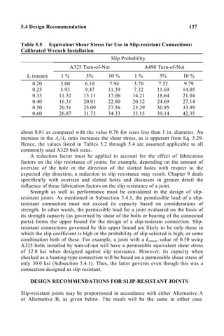 5.4 Design Recommendation 137
Table 5.5 Equivalent Shear Stress for Use in Slip-resistant Connections:
Calibrated Wrench Installation
Slip Probability
A325 Turn-of-Nut A490 Turn-of-Nut
ks (mean) 1 % 5% 10 % 1 % 5% 10 %
0.20
0.25
0.33
0.40
0.50
0.60
3.00
5.93
11.52
16.31
20.51
26.87
6.10
9.47
15.11
20.01
25.09
31.73
7.94
11.39
17.06
22.00
27.56
34.33
3.70
7.32
14.21
20.12
25.29
33.15
7.52
11.69
18.64
24.69
30.95
39.14
9.79
14.05
21.04
27.14
33.99
42.35
about 0.81 as compared with the value 0.76 for sizes less than 1 in. diameter. An
increase in the As/Ab ratio increases the shear stress, as is apparent from Eq. 5.29.
Hence, the values listed in Tables 5.2 through 5.4 are assumed applicable to all
commonly used A325 bolt sizes.
A reduction factor must be applied to account for the effect of fabrication
factors on the slip resistance of joints; for example, depending on the amount of
oversize of the hole or the direction of the slotted holes with respect to the
expected slip direction, a reduction in slip resistance may result. Chapter 9 deals
specifically with oversize and slotted holes and discusses in greater detail the
influence of these fabrication factors on the slip resistance of a joint.
Strength as well as performance must be considered in the design of slip-
resistant joints. As mentioned in Subsection 5.4.1, the permissible load of a slip-
resistant connection must not exceed its capacity based on considerations of
strength. In other words, the permissible load for a joint evaluated on the basis of
its strength capacity (as governed by shear of the bolts or bearing of the connected
parts) forms the upper bound for the design of a slip-resistant connection. Slip-
resistant connections governed by this upper bound are likely to be only those in
which the slip coefficient is high or the probability of slip selected is high, or some
combination both of these. For example, a joint with a ksmean value of 0.50 using
A325 bolts installed by turn-of-nut will have a permissible equivalent shear stress
of 32.0 ksi when designed against slip resistance. However, its capacity when
checked as a bearing-type connection will be based on a permissible shear stress of
only 30.0 ksi (Subsection 5.4.1). Thus, the latter governs even though this was a
connection designed as slip resistant.
DESIGN RECOMMENDATIONS FOR SLIP-RESISTANT JOINTS
Slip-resistant joints may be proportioned in accordance with either Alternative A
or Alternative B, as given below. The result will be the same in either case.
 