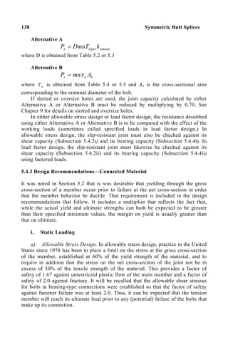 138 Symmetric Butt Splices
Alternative A
smean
ispec
s k
DmnT
P =
where D is obtained from Table 5.2 or 5.3
Alternative B
b
a
s A
mn
P τ
=
where a
τ is obtained from Table 5.4 or 5.5 and Ab is the cross-sectional area
corresponding to the nominal diameter of the bolt.
If slotted or oversize holes are used, the joint capacity calculated by either
Alternative A or Alternative B must be reduced by multiplying by 0.70. See
Chapter 9 for details on slotted and oversize holes.
In either allowable stress design or load factor design, the resistance described
using either Alternative A or Alternative B is to be compared with the effect of the
working loads (sometimes called specified loads in load factor design.) In
allowable stress design, the slip-resistant joint must also be checked against its
shear capacity (Subsection 5.4.2i) and its bearing capacity (Subsection 5.4.4i). In
load factor design, the slip-resistant joint must likewise be checked against its
shear capacity (Subsection 5.4.2ii) and its bearing capacity (Subsection 5.4.4ii)
using factored loads.
5.4.3 Design Recommendations—Connected Material
It was noted in Section 5.2 that is was desirable that yielding through the gross
cross-section of a member occur prior to failure at the net cross-section in order
that the member behavior be ductile. That requirement is included in the design
recommendations that follow. It includes a multiplier that reflects the fact that,
while the actual yield and ultimate strengths can both be expected to be greater
than their specified minimum values, the margin on yield is usually greater than
that on ultimate.
i. Static Loading
a). Allowable Stress Design. In allowable stress design, practice in the United
States since 1978 has been to place a limit on the stress at the gross cross-section
of the member, established at 60% of the yield strength of the material, and to
require in addition that the stress on the net cross-section of the joint not be in
excess of 50% of the tensile strength of the material. This provides a factor of
safety of 1.67 against unrestricted plastic flow of the main member and a factor of
safety of 2.0 against fracture. It will be recalled that the allowable shear stresses
for bolts in bearing-type connections were established so that the factor of safety
against fastener failure was at least 2.0. Thus, it can be expected that the tension
member will reach its ultimate load prior to any (potential) failure of the bolts that
make up its connection.
 