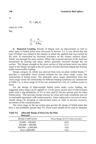 140 Symmetric Butt Splices
or
y
g
f A
P σ
φ
=
where φ= 0.90
But,
u
y
g
n
A
A
σ
σ
9
.
0
≥
.
ii. Repeated Loading. Results of fatigue tests on slip-resistant as well as
other types of bolted joints were discussed in Section 5.3. It was shown that the
type of failure was related to the manner in which the applied load was carried by
the joint. If transmitted by frictional resistance on the contact surfaces alone,
failure was through the gross section. When slip occurred and part of the load was
transmitted by bearing and shear, failure generally occurred through the net
section. The fatigue strength at the gross section of slip-resistant joints was about
equal to the fatigue strength at the net section of joints that had slipped into bearing
under nonreversible loading.
Design category B, which was derived from tests on plain welded beams,5.51
provides a reasonable lower bound estimate for the stress range versus life
relationship of bolted joints. The allowable stress ranges determined from this
stress range versus life relationship for different loading conditions are summarized
in Table 5.6. A stress range of 16 ksi was estimated for a life of 2 million cycles or
more.
For the design of high-strength bolted joints under cyclic loading, the
suggested stress range can be applied to: (1) the gross section area of slip-resistant
joints with a slip probability of 5% or less, and (2) the net section area for other
bolted joints. This provides design stresses for clean mill scale conditions that are
in reasonable agreement with current practice. Joints subjected to reversal of stress
should always be designed as slip-resistant joints in order to prevent excessive
movement of the connected parts.
The stress range on the net section area governs the design of bolted joints that
have a slip probability greater than 5%. These joints should not be used in situations
Table 5.6 Allowable Range of Stress for the Plate
Material
Design Load Cycles Stress Range for 95 % Survival (ksi)
20,000 – 100,000
100,000 – 500,000
500,000 – 2,000,000
Over 2,000,000
45.0
27.5
18.0
16.0
 