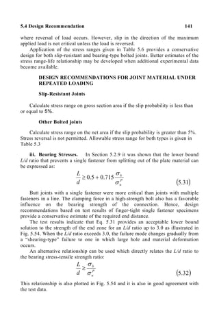 5.4 Design Recommendation 141
where reversal of load occurs. However, slip in the direction of the maximum
applied load is not critical unless the load is reversed.
Application of the stress ranges given in Table 5.6 provides a conservative
design for both slip-resistant and bearing-type bolted joints. Better estimates of the
stress range-life relationship may be developed when additional experimental data
become available.
DESIGN RECOMMENDATIONS FOR JOINT MATERIAL UNDER
REPEATED LOADING
Slip-Resistant Joints
Calculate stress range on gross section area if the slip probability is less than
or equal to 5%.
Other Bolted joints
Calculate stress range on the net area if the slip probability is greater than 5%.
Stress reversal is not permitted. Allowable stress range for both types is given in
Table 5.3
iii. Bearing Stresses. In Section 5.2.9 it was shown that the lower bound
L/d ratio that prevents a single fastener from splitting out of the plate material can
be expressed as:
P
u
b
d
L
σ
σ
715
.
0
5
.
0 +
≥
( )
31
.
5
Butt joints with a single fastener were more critical than joints with multiple
fasteners in a line. The clamping force in a high-strength bolt also has a favorable
influence on the bearing strength of the connection. Hence, design
recommendations based on test results of finger-tight single fastener specimens
provide a conservative estimate of the required end distance.
The test results indicate that Eq. 5.31 provides an acceptable lower bound
solution to the strength of the end zone for an L/d ratio up to 3.0 as illustrated in
Fig. 5.54. When the L/d ratio exceeds 3.0, the failure mode changes gradually from
a “shearing-type” failure to one in which large hole and material deformation
occurs.
An alternative relationship can be used which directly relates the L/d ratio to
the bearing stress-tensile strength ratio:
P
u
b
d
L
σ
σ
≥
( )
32
.
5
This relationship is also plotted in Fig. 5.54 and it is also in good agreement with
the test data.
 