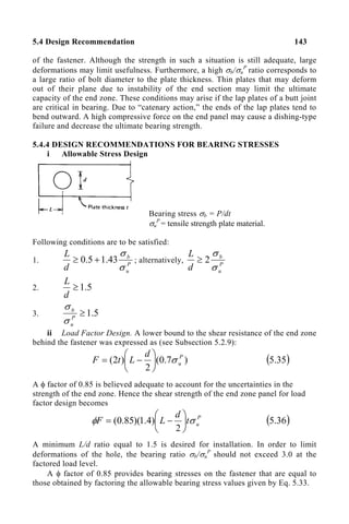 5.4 Design Recommendation 143
of the fastener. Although the strength in such a situation is still adequate, large
deformations may limit usefulness. Furthermore, a high σb/σu
P
ratio corresponds to
a large ratio of bolt diameter to the plate thickness. Thin plates that may deform
out of their plane due to instability of the end section may limit the ultimate
capacity of the end zone. These conditions may arise if the lap plates of a butt joint
are critical in bearing. Due to “catenary action,” the ends of the lap plates tend to
bend outward. A high compressive force on the end panel may cause a dishing-type
failure and decrease the ultimate bearing strength.
5.4.4 DESIGN RECOMMENDATIONS FOR BEARING STRESSES
i Allowable Stress Design
Bearing stress σb = P/dt
σu
P
= tensile strength plate material.
Following conditions are to be satisfied:
1. P
u
b
d
L
σ
σ
43
.
1
5
.
0 +
≥ ; alternatively, P
u
b
d
L
σ
σ
2
≥
2. 5
.
1
≥
d
L
3. 5
.
1
≥
P
u
b
σ
σ
ii Load Factor Design. A lower bound to the shear resistance of the end zone
behind the fastener was expressed as (see Subsection 5.2.9):
)
7
.
0
(
2
)
2
( P
u
d
L
t
F σ






−
= ( )
35
.
5
A φ factor of 0.85 is believed adequate to account for the uncertainties in the
strength of the end zone. Hence the shear strength of the end zone panel for load
factor design becomes
P
u
t
d
L
F σ
φ 





−
=
2
)
4
.
1
)(
85
.
0
( ( )
36
.
5
A minimum L/d ratio equal to 1.5 is desired for installation. In order to limit
deformations of the hole, the bearing ratio σb/σu
P
should not exceed 3.0 at the
factored load level.
A φ factor of 0.85 provides bearing stresses on the fastener that are equal to
those obtained by factoring the allowable bearing stress values given by Eq. 5.33.
 