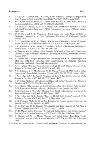References 145
5.11 J. H. Lee, C. O’Connor, and J. W. Fisher, “Effect of Surface Coatings and Exposure on
Slip,” Journal of the Structural Division, ASCE, Vol. 95, ST 11, November 1969.
5.12 G. L. Kulak and J. W. Fisher, “A514 Steel Joints Fastened by A490 Bolts,” Journal of
the Structural Division, ASCE, Vol. 94. ST1O, October 1968.
5.13 J. R. Divine, E. Chesson, Jr., and W. H. Munse, Static and Dynamic Properties of Bolted
Galvanized Structures, Department of Civil Engineering, University of Illinois, Urbana,
April 1966.
5.14 C. C. Chen and D. D. Vasarhelyi, Bolted Joints with Main Plates of Different
Thicknesses, Department of Civil Engineering, University of Washington, Seattle,
January 1965.
5.15 D. D. Vasarhelyi and K. C. Chiang, “Coefficient of Friction in Joints of Various
Steels,” Journal of the Structural Division, ASCE, Vol. 93, ST4, August 1967.
5.16 U. C. Vasishth, Z. A. Lu, and D. D. Vasarhelyi, “Effects of Fabrication Techniques.”
Transactions ASCE, Vol. 126, 1961, pp. 764—796.
5.17 M. Maseide and A. Selberg, High Strength Bolts used in Structural Connections,
Division of Steel Structures, Technical University of Norway, Trondheim, Norway,
January 1967.
5.18 K. Kloppel and T. Seegcr, Sicherheit und Beinessung Von H. V. Verbindungen Aus
ST37 und ST52 Nach Versuchen unter Dauerbelastung und Ruhender Belastung,
Technische Hochschule, Darmstadt, Germany, 1965.
5.19 N. G. Hansen, “Fatigue Tests of Joints of High Strength Steels,” Journal of the
Structural Division, ASCE, Vol. 85, ST3, March 1959.
5.20 P. C. Birkemoe, D. F. Meinheit, and W. H. Munse, “Fatigue of A514 Steel in Bolted
Connections,” Journal of the Structural Division, ASCE, Vol. 95, ST 10, October 1969.
5.21 J. W. Fisher and J. L. Rumpf, “Analysis of Bolted Butt Joints,” Journal of the
Structural Division, ASCE, Vol. 91, ST5. October 1965.
5.22 J. W. Fisher, “Behavior of Fasteners and Plates with Holes,” Journal of the Structural
Division, ASCE. Vol. 91, ST6, December 1965.
5.23 G. L. Kulak, “The Analysis of Constructional Alloy Steel Bolted Plate Splices,”
Ph.D. Dissertation, Lehigh University. Bethlehem, Pennsylvania. June 1967.
5.24 R. Kormanik and J. W. Fisher “Bearing Type Bolted Hybrid Joints,” Journal of the
Structural Division, ASCE, Vol. 93, ST5, October 1967.
5.25 J. W. Fisher and G. L. Kulak, “Tests of Bolted Butt Splices,” Journal of the
Structural Division, ASCE, Vol. 94, ST1 1. November 1968.
5.26 V. H. Cochrane, “Rules for Rivet Hole Deduction in Tension Members,” Engineering
News-Record, Vol. 80, November 16, 1922.
5.27 W. 0. Brady and D. C. Drucker, “Investigation and Limit Analysis of Net Area in
Tension,” Transactions ASCE, Vol. 120, 1955, pp. 1133-1154.
5.28 W. H. Munse and E. Chesson, “Riveted and Bolted Joints: Net Section Design,”
Journal of the Structural Division, ASCE, Vol. 89, ST1, Part 1, February 1963.
5.29 E. Chesson and W. H. Munse, “Riveted and Bolted Joints: Truss-Type Tensile
Connection,” Journal of the Structural Division, ASCE, Vol. 89, STI, Part 1, February
1963.
5.30 European Convention for Constructional Steelwork, European Recommendations for
 