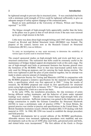 2 Introduction
be tightened enough to prevent slip in structural joints. It was concluded that bolts
with a minimum yield strength of 54 ksi could be tightened sufficiently to give an
adequate margin of safety against slippage of the connected parts.
Based on tests performed at the University of Illinois, Wilson and Thomas
reported 1.2
in 1938:
The fatigue strength of high-strength bolts appreciably smaller than the holes
in the plates was as great as that of well driven rivets if the nuts were screwed
up to give a high tension in the bolt.
Little more was done about high-strength bolting until 1947 when the Research
Council on Riveted and Bolted Structural Joints (RCRBSJ) was formed. The
purpose of the council, known now as the Research Council on Structural
Connections (RCSC), was as follows:
To carry on investigations as may seem necessary to determine the suitability of
various types of joints used in structural frames.
The council sponsored studies on high-strength bolts and rivets and their use in
structural connections. The realization that bolts could be extremely useful in the
maintenance of bridges helped support developmental work at this early stage. The
use of high-strength steel bolts as permanent fasteners has become general since
the formation of the RCRBSJ. Prior to that time heat-treated carbon bolts were
only used for fitting-up purposes and for carrying the loads during erection. The
bolts were tightened to pull the plies of joint material together, but no attempt was
made to attain a precise amount of clamping force.
The American Society for Testing and Materials (ASTM) in conjunction with
the RCRBSJ prepared a tentative specification for the materials for high-strength
bolts, a specification which was first approved in l949.1.3
Using the results of
research, the RCRBSJ prepared and issued its first specification for structural
joints using high-strength bolts in January 1951.1.4
This specification permitted the
rivet to be replaced by a bolt on a one-to-one basis.
In the early 1950s, the installation procedures, the slip resistance of joints
having different surface treatments, and the behavior of joints under repeated
loadings were studied.1.6
Outside of the United States high-strength bolts also
attracted much attention. Sufficient experience was gained in the laboratory and in
bridge construction to enable the German Committee for Structural Steelwork
(GCSS) to issue a preliminary code of practice (1956).1.7
In Great Britain, the
general practice was similar to practice and specifications in the United States. The
British Standards Institution issued a British Standard (BS) 3139 dealing with bolt
material in 1959. In 1960, BS 3294 was issued to establish the design procedure
and field practice.
Research developments led to several editions of the RCRBSJ specifications.
Allowable stresses were increased, tightening procedures were modified, and new
developments such as the use of A490 alloy steel bolts, galvanized joints and bolts,
and slotted holes were incorporated.1.4
The first edition of the Guide to Design
 