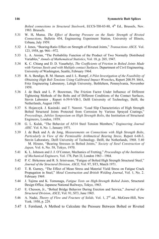 146 Symmetric Butt Splices
Bolted connections in Structural Steelwork, ECCS-TI0-83-80, 4th
Ed., Brussels, Nov.
1983. Brussels.
5.31 W. H. Munse, The Effect of Bearing Pressure on the Static Strength of Riveted
Connections, Bulletin 454, Engineering Experiment Station, University of Illinois,
Urbana, July 1959.
5.32 J. Jones, “Bearing-Ratio Effect on Strength of Riveted Joints,” Transactions ASCE. Vol.
123, 1958, pp. 964—972.
5.33 L. A. Aroian, “The Probability Function of the Product of Two Normally Distributed
Variables,” Annals of Mathematical Statistics, Vol. 18, p. 265, 1947.
5.34 K. C. Chiang and D. D. Vasarhelyi, The Coefficients of Friction in Bolted Joints Made
with Various Steels and with Multiple contact Surfaces, Department of Civil Engineering.
University of Washington, Seattle, February 1964.
5.35 R. A. Bendigo, R. M. Hansen. and J. L. Rumpf, A Pilot Investigation of the Feasibility of
Obtaining High Bolt Tensions Using Calibrated Impact Wrenches, Report 200.59. l66A,
Fritz Engineering Laboratory, Lehigh University, Bethlehem, Pennsylvania, November
1959.
5.36 J. de Back and L. P. Bouwman, The Friction Factor Under Influence of Different
Tightening Methods of the Bolts and of Different Conditions of the Contact Surfaces,
Stevin Laborator , Report 6-59-9-VB-3, Delft University of Technology, Delft, the
Netherlands, August 1959.
5.37 S. Hojarczyk. J. Kasinski. and T. Nawrot. “Load Slip Characteristics of High Strength
Bolted Structural Joints Protected from Corrosion by Various Sprayed Coatings,”
Proceedings, Jubilee Symposium on High Strength Bolts, the Institution of Structural
Engineers, London, 1959.
5.38 G. L. Kulak, “The Behavior of A514 Steel Tension Members,” Engineering Journal
AISC. Vol. 8, No. 1, January 1971.
5.39 J. de Back and A. de Jong, Measurements on Connections with High Strength Bolts,
Particularly in View of the Permissable Arithmetical Bearing Stress, Report 6-68-3,
Stevin Laboratory, Deift University of Technology. Delft, the Netherlands, 1968. 5.40
M. Hirano, “Bearing Stresses in Bolted Joints,” Society of Steel Construction of
Japan, Vol. 6, No. 58, Tokyo, 1970.
5.41 K. L. Johnson and J. J. O’Connor, Mechanics of Fretting,” Proceedings of the Institution
of Mechanical Engineers, Vol. 178, Part 3J, London 1963 - 1964.
5.42 P. C. Birkemoe and R. S. Srinivasan, “Fatigue of Bolted High Strength Structural Steel,”
Journal of the Structural Division, ASCE, Vol. 97, ST3, March 1971.
5.43 T. R. Gurney, “The Effect of Mean Stress and Material Yield Stress on Fatigue Crack
Propagation in Steel,” Metal Construction and British Welding Journal, Vol. 1, No. 2.
February 1969.
5.44 J. Tajima and K. Tomonaga, Fatigue Tests on High-Strength Bolted Joints, Structural
Design Office, Japanese National Railways, Tokyo, 1963.
5.45 E. Chesson, Jr., “Bolted Bridge Behavior During Erection and Service,” Journal of the
Structural Division, ASCE, Vol. 91, ST3, June 1965.
5.46 A. Nadai, Theory of Flow and Fracture of Solids, Vol. 1, 2nd
ed., McGraw-Hill, New
York. 1950, p. 229.
5.47 I. Fernlund, A Method to Calculate the Pressure Between Bolted or Riveted
 