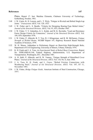 References 147
Plates, Report 17. Inst. Machine Elements, Chalmers University of Technology,
Gothenburg, Sweden, 1961.
5.48 J. W. Carter, K. H. Lenzen, and L. T. Wyly, “Fatigue in Riveted and Bolted Single-Lap
Joints.” Transactions ASCE, Vol. 120, 1955.
5.49 J. W. Fisher and L. S. Beedle, “Criteria for Designing Bearing-Type Bolted Joints,”
Journal of the Structural Division, ASCE, Vol. 91, ST5, October 1965.
5.50 J. W. Fisher. T. V. Galambos, G. L. Kulak, and M. K. Ravindra, “Load and Resistance
Factor Design Criteria for Connectors,” Journal of the Structural Division ASCE, Vol.
104, ST9, September 1978.
5.51 J. W. Fisher, P. Albrecht, B. T. Yen, D. J. Klingerman. and B. M. McNamee, Fatigue
Strength of Welded Beams, NCHRP Report 147, Highway Research Board National
Academy of Sciences, 1974.
5.52 W. H. Munse, Addendum to Preliminary Report on Short-Grip High-Strength Bolts,
Department of Civil Engineering, University of Illinois, Urbana, February 1974.
5.53 K. H. Frank and J. A. Yura, An Experimental Study of Bolted Shear Connections, Report
No. FHWA/RD-81/148, Federal Highway Administration, U.S. Department of
Transportation, Washington, D.C., December 1981.
5.54 A. H. Sahli, P. Albrecht, and D. W. Vannoy, “Fatigue Strength of Retrofitted Cover
Plates,” Journal of the Structural Division, ASCE, Vol. 110, No. 6, June 1984.
5.55 J. A. Yura, K. H. Frank, and L. Cayes, “Bolted Friction Connections with
Weathering Steel,” Journal of tile Structural Division, ASCE. Vol. 107, ST 11,
November 1981.
5.56 J. W. Fisher, Bridge Fatigue Guide, American Institute of Steel Construction, Chicago,
1977.
 