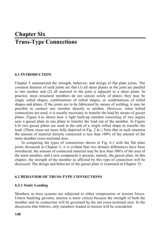 Chapter Six
Truss-Type Connections
6.1 INTRODUCTION
Chapter 5 summarized the strength, behavior, and design of flat plate joints. The
common features of such joints are that (1) all shear planes in the joint are parallel
to one another and (2) all material in the joint is adjacent to a shear plane. In
practice, most structural members do not consist solely of plates; they may be
single rolled shapes, combinations of rolled shapes, or combinations of rolled
shapes and plates. If the joints are to be fabricated by means of welding, it may be
possible to connect one member directly to another. However, when bolted
connections are used, it is usually necessary to transfer the load by means of gusset
plates. Figure 6.la shows how a light built-up member consisting of two angles
uses a gusset plate in one plane to transfer the load out of the member. In Figure
6.lb two gusset plates are used at the end of a single rolled shape to transfer the
load. (These cases are more fully depicted in Fig. 2.4c.) Note that in each situation
the amount of material directly connected is less than 100% of the amount of the
main member cross-sectional area.
In comparing the types of connections shown in Fig. 6.1 with the flat plate
joints discussed in Chapter 5, it is evident that two distinct differences have been
introduced; the amount of connected material may be less than 100% of the area of
the main member, and a new component is present, namely, the gusset plate. In this
chapter, the strength of the member as affected by this type of connection will be
discussed. The design and behavior of the gusset plate is examined in Chapter 15.
6.2 BEHAVIOR OF TRUSS-TYPE CONNECTIONS
6.2.1 Static Loading
Members in truss systems are subjected to either compression or tension forces.
Unless buckling governs, tension is more critical because the strength of both the
member and its connection will be governed by the net cross-sectional area. In the
discussion that follows, only members loaded in tension will be considered.
148
 