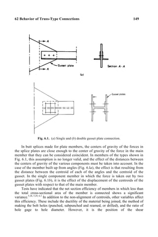 62 Behavior of Truss-Type Connections 149
Fig. 6.1. (a) Single and (b) double gusset plate connection.
In butt splices made for plate members, the centers of gravity of the forces in
the splice plates are close enough to the center of gravity of the force in the main
member that they can be considered coincident. In members of the types shown in
Fig. 6.1, this assumption is no longer valid, and the effect of the distances between
the centers of gravity of the various components must be taken into account. In the
case of the member built up from angles (Fig. 6.la), the effect is that resulting from
the distance between the centroid of each of the angles and the centroid of the
gusset. In the single component member in which the force is taken out by two
gusset plates (Fig. 6.1b), it is the effect of the displacement of the centroids of the
gusset plates with respect to that of the main member.
Tests have indicated that the net section efficiency of members in which less than
the total cross-sectional area of the member is connected shows a significant
variance.5.28, 5.29, 6.3
In addition to the non-alignment of centroids, other variables affect
this efficiency. These include the ductility of the material being joined, the method of
making the bolt holes (punched, subpunched and reamed, or drilled), and the ratio of
hole gage to hole diameter. However, it is the position of the shear
 