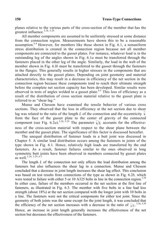 150 Truss-Type Connections
planes relative to the various parts of the cross-section of the member that has the
greatest influence.5.28, 5.29
All member components are assumed to be uniformly stressed at some distance
from the connection region. Measurements have shown this to be a reasonable
assumption.6.4
However, for members like those shown in Fig. 6.1, a nonuniform
stress distribution is created in the connection region because not all member
components are connected to the gusset plates. For instance, whatever load is in the
outstanding leg of the angles shown in Fig. 6.1a must be transferred through the
fasteners placed in the other leg of the angle. Similarly, the load in the web of the
member shown in Fig. 6.lb must be transferred to the gusset through the fasteners
in the flanges. This generally results in higher stresses in the components that are
attached directly to the gusset plates. Depending on joint geometry and material
characteristics, this may result in a decrease in efficiency of the net section in the
connection region because these components tend to reach their ultimate strength
before the complete net section capacity has been developed. Similar results were
observed in tests of angles welded to a gusset plate.6.5
This loss of efficiency as a
result of the distribution of cross section material relative to the gusset plate is
referred to as “shear lag.”
Munse and Chesson have examined the tensile behavior of various cross
sections. They observed that the loss in efficiency at the net section due to shear
lag was related to the ratio of the length L of the connection and the eccentricity x
from the face of the gusset plate to the center of gravity of the connected
component (see Fig. 6.2a).5.28, 5.29
The parameter L
x accounts for the effective-
ness of the cross-section material with respect to the shear plane between the
member and the gusset plate. The significance of this factor is discussed hereafter.
The unequal distribution of fastener loads in a butt joint was discussed in
Chapter 5. A similar load distribution occurs among the fasteners in joints of the
type shown in Fig. 6.1. Hence, relatively high loads are transferred by the end
fasteners. As a result, fastener failures similar to the ones observed in long
symmetric butt joints have been observed in members connected by gusset plates
as well.5.28, 5.29, 6.3
The length L of the connection not only affects the load distribution among the
fasteners but also influences the shear lag in a connection. Munse and Chesson
concluded that a decrease in joint length increases the shear lag effect. This conclusion
was based on test results from connections of the type as shown in Fig. 6.2b, which
were tested to failure with either 5 or 10 A325 bolts in line in the connection region.5.29
In either case, failure of the members occurred in the net section at the first line of
fasteners, as illustrated in Fig. 6.3. The member with five bolts in a line had less
strength (about 18%) at the net section compared with the longer joint with 10 bolts in
a line. The fasteners were not the critical components for either test joint. Since the
geometry of both joints was the same except for the joint length, it was concluded that
the efficiency of the net section increases with a decrease in the ratio of L
x .5.28, 5.29
Hence, an increase in joint length generally increases the effectiveness of the net
section but decreases the effectiveness of the fasteners.
 