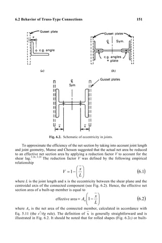 6.2 Behavior of Truss-Type Connections 151
Fig. 6.2. Schematic of eccentricity in joints.
To approximate the efficiency of the net section by taking into account joint length
and joint geometry, Munse and Chesson suggested that the actual net area be reduced
to an effective net section area by applying a reduction factor V to account for the
shear lag.5.28, 5.29
The reduction factor V was defined by the following empirical
relationship








−
=
L
x
V 1 ( )
1
.
6
where L is the joint length and x is the eccentricity between the shear plane and the
centroidal axis of the connected component (see Fig. 6.2). Hence, the effective net
section area of a built-up member is equal to
effective area








−
=
L
x
An 1 ( )
2
.
6
where An is the net area of the connected member, calculated in accordance with
Eq. 5.11 (the s2
/4g rule). The definition of x is generally straightforward and is
illustrated in Fig. 6.2. It should be noted that for rolled shapes (Fig. 6.2c) or built-
 