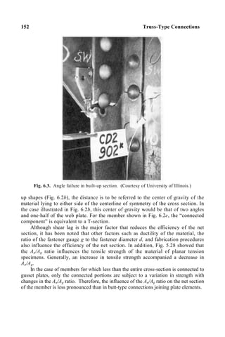 152 Truss-Type Connections
Fig. 6.3. Angle failure in built-up section. (Courtesy of University of Illinois.)
up shapes (Fig. 6.2b), the distance is to be referred to the center of gravity of the
material lying to either side of the centerline of symmetry of the cross section. In
the case illustrated in Fig. 6.2b, this center of gravity would be that of two angles
and one-half of the web plate. For the member shown in Fig. 6.2c, the “connected
component” is equivalent to a T-section.
Although shear lag is the major factor that reduces the efficiency of the net
section, it has been noted that other factors such as ductility of the material, the
ratio of the fastener gauge g to the fastener diameter d, and fabrication procedures
also influence the efficiency of the net section. In addition, Fig. 5.28 showed that
the An/Ag ratio influences the tensile strength of the material of planar tension
specimens. Generally, an increase in tensile strength accompanied a decrease in
An/Ag.
In the case of members for which less than the entire cross-section is connected to
gusset plates, only the connected portions are subject to a variation in strength with
changes in the An/Ag ratio. Therefore, the influence of the An/Ag ratio on the net section
of the member is less pronounced than in butt-type connections joining plate elements.
 
