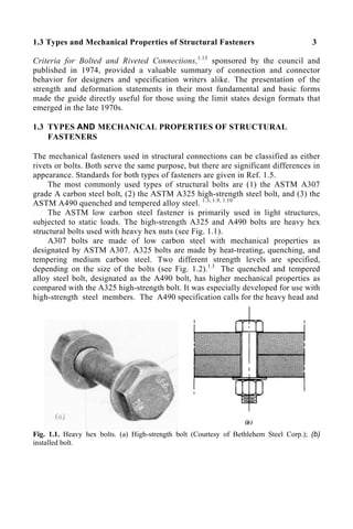 1.3 Types and Mechanical Properties of Structural Fasteners 3
Criteria for Bolted and Riveted Connections,1.13
sponsored by the council and
published in 1974, provided a valuable summary of connection and connector
behavior for designers and specification writers alike. The presentation of the
strength and deformation statements in their most fundamental and basic forms
made the guide directly useful for those using the limit states design formats that
emerged in the late 1970s.
1.3 TYPES AND MECHANICAL PROPERTIES OF STRUCTURAL
FASTENERS
The mechanical fasteners used in structural connections can be classified as either
rivets or bolts. Both serve the same purpose, but there are significant differences in
appearance. Standards for both types of fasteners are given in Ref. 1.5.
The most commonly used types of structural bolts are (1) the ASTM A307
grade A carbon steel bolt, (2) the ASTM A325 high-strength steel bolt, and (3) the
ASTM A490 quenched and tempered alloy steel. 1.3, 1.9, 1.10
The ASTM low carbon steel fastener is primarily used in light structures,
subjected to static loads. The high-strength A325 and A490 bolts are heavy hex
structural bolts used with heavy hex nuts (see Fig. 1.1).
A307 bolts are made of low carbon steel with mechanical properties as
designated by ASTM A307. A325 bolts are made by heat-treating, quenching, and
tempering medium carbon steel. Two different strength levels are specified,
depending on the size of the bolts (see Fig. 1.2).1.3
The quenched and tempered
alloy steel bolt, designated as the A490 bolt, has higher mechanical properties as
compared with the A325 high-strength bolt. It was especially developed for use with
high-strength steel members. The A490 specification calls for the heavy head and
Fig. 1.1. Heavy hex bolts. (a) High-strength bolt (Courtesy of Bethlehem Steel Corp.); (b)
installed bolt.
 