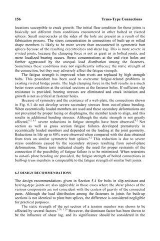 156 Truss-Type Connections
locations susceptible to crack growth. The initial flaw condition for these joints is
basically not different from conditions encountered in other bolted or riveted
splices. Small microcracks at the sides of the hole are present as a result of the
fabrication process. The stress concentration in connections of built-up or rolled
shape members is likely to be more severe than encountered in symmetric butt
splices because of the resulting eccentricities and shear lag. This is more severe in
riveted joints, because the clamping force is not as great as in bolted joints, and
more localized bearing occurs. Stress concentrations at the end rivet holes are
further aggravated by the unequal load distribution among the fasteners.
Sometimes these conditions may not significantly influence the static strength of
the connection, but they may adversely affect the fatigue strength.
The fatigue strength is improved when rivets are replaced by high-strength
bolts. This procedure has been used to overcome fatigue-related problems in
existing riveted bridge joints. The high clamping force in the bolt results in a much
better stress condition at the critical sections at the fastener holes. If sufficient slip
resistance is provided, bearing stresses are eliminated and crack initiation and
growth is not as critical at fastener holes.
Because of symmetry and the existence of a web plate, the connections shown
in Fig. 6.1 do not develop severe secondary stresses from out-of-plane bending.
When eccentrically loaded members are used and these secondary deformations are
not prevented by proper lacing or diaphragms, the member tends to align, and this
results in additional bending stresses. Although the static strength is not greatly
affected,6.2, 6.5
severe reductions in fatigue strengths have been observed.6.2
Net
section as well as gross section fatigue failures developed prematurely in
eccentrically loaded members and depended on the loading at the joint geometry.
Reductions in life up to 80% were observed when compared with the data obtained
from tests on similar symmetric butt splices.6.2
This reduction is due to severe
stress conditions caused by the secondary stresses resulting from out-of-plane
deformations. These tests indicated clearly the need for proper restraints of the
connection if the possibility of fatigue failure is to be minimized. When restraints
to out-of- plane bending are provided, the fatigue strength of bolted connections in
built-up truss members is comparable to the fatigue strength of similar butt joints.
6.3 DESIGN RECOMMENDATIONS
The design recommendations given in Section 5.4 for bolts in slip-resistant and
bearing-type joints are also applicable in those cases where the shear planes of the
various components are not coincident with the centers of gravity of the connected
parts. Although the load distribution among the fasteners in joints for built-up
sections is not identical to plate butt splices, the difference is considered negligible
for practical purposes.
The static strength of the net section of a tension member was shown to be
affected by several factors.5.28, 5.29
However, the dominant factor has been shown to
be the influence of shear lag, and its significance should be considered in the
 