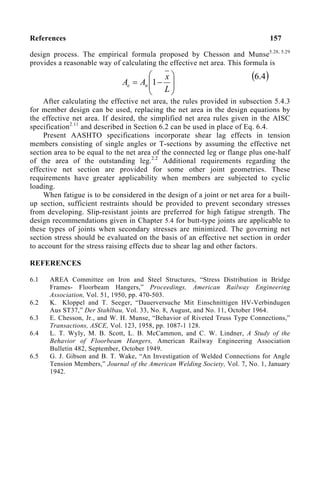 References 157
design process. The empirical formula proposed by Chesson and Munse5.28, 5.29
provides a reasonable way of calculating the effective net area. This formula is
After calculating the effective net area, the rules provided in subsection 5.4.3
for member design can be used, replacing the net area in the design equations by
the effective net area. If desired, the simplified net area rules given in the AISC
specification2.11
and described in Section 6.2 can be used in place of Eq. 6.4.
Present AASHTO specifications incorporate shear lag effects in tension
members consisting of single angles or T-sections by assuming the effective net
section area to be equal to the net area of the connected leg or flange plus one-half
of the area of the outstanding leg.2.2
Additional requirements regarding the
effective net section are provided for some other joint geometries. These
requirements have greater applicability when members are subjected to cyclic
loading.
When fatigue is to be considered in the design of a joint or net area for a built-
up section, sufficient restraints should be provided to prevent secondary stresses
from developing. Slip-resistant joints are preferred for high fatigue strength. The
design recommendations given in Chapter 5.4 for butt-type joints are applicable to
these types of joints when secondary stresses are minimized. The governing net
section stress should be evaluated on the basis of an effective net section in order
to account for the stress raising effects due to shear lag and other factors.
REFERENCES
6.1 AREA Committee on Iron and Steel Structures, “Stress Distribution in Bridge
Frames- Floorbeam Hangers,” Proceedings, American Railway Engineering
Association, Vol. 51, 1950, pp. 470-503.
6.2 K. Kloppel and T. Seeger, “Dauerversuche Mit Einschnittigen HV-Verbindugen
Aus ST37,” Der Stahlbau, Vol. 33, No. 8, August, and No. 11, October 1964.
6.3 E. Chesson, Jr., and W. H. Munse, “Behavior of Riveted Truss Type Connections,”
Transactions, ASCE, Vol. 123, 1958, pp. 1087-1 128.
6.4 L. T. Wyly, M. B. Scott, L. B. McCammon, and C. W. Lindner, A Study of the
Behavior of Floorbeam Hangers, American Railway Engineering Association
Bulletin 482, September, October 1949.
6.5 G. J. Gibson and B. T. Wake, “An Investigation of Welded Connections for Angle
Tension Members,” Journal of the American Welding Society, Vol. 7, No. 1, January
1942.








−
=
L
x
A
A n
e 1
( )
4
.
6
 