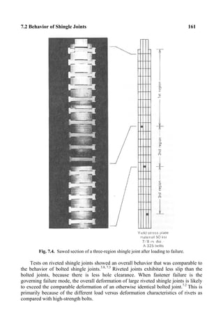 7.2 Behavior of Shingle Joints 161
Fig. 7.4. Sawed section of a three-region shingle joint after loading to failure.
Tests on riveted shingle joints showed an overall behavior that was comparable to
the behavior of bolted shingle joints.3.8, 7.3
Riveted joints exhibited less slip than the
bolted joints, because there is less hole clearance. When fastener failure is the
governing failure mode, the overall deformation of large riveted shingle joints is likely
to exceed the comparable deformation of an otherwise identical bolted joint.7.2
This is
primarily because of the different load versus deformation characteristics of rivets as
compared with high-strength bolts.
 