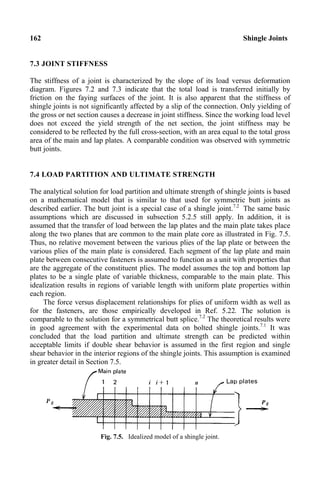 162 Shingle Joints
7.3 JOINT STIFFNESS
The stiffness of a joint is characterized by the slope of its load versus deformation
diagram. Figures 7.2 and 7.3 indicate that the total load is transferred initially by
friction on the faying surfaces of the joint. It is also apparent that the stiffness of
shingle joints is not significantly affected by a slip of the connection. Only yielding of
the gross or net section causes a decrease in joint stiffness. Since the working load level
does not exceed the yield strength of the net section, the joint stiffness may be
considered to be reflected by the full cross-section, with an area equal to the total gross
area of the main and lap plates. A comparable condition was observed with symmetric
butt joints.
7.4 LOAD PARTITION AND ULTIMATE STRENGTH
The analytical solution for load partition and ultimate strength of shingle joints is based
on a mathematical model that is similar to that used for symmetric butt joints as
described earlier. The butt joint is a special case of a shingle joint.7.2
The same basic
assumptions which are discussed in subsection 5.2.5 still apply. In addition, it is
assumed that the transfer of load between the lap plates and the main plate takes place
along the two planes that are common to the main plate core as illustrated in Fig. 7.5.
Thus, no relative movement between the various plies of the lap plate or between the
various plies of the main plate is considered. Each segment of the lap plate and main
plate between consecutive fasteners is assumed to function as a unit with properties that
are the aggregate of the constituent plies. The model assumes the top and bottom lap
plates to be a single plate of variable thickness, comparable to the main plate. This
idealization results in regions of variable length with uniform plate properties within
each region.
The force versus displacement relationships for plies of uniform width as well as
for the fasteners, are those empirically developed in Ref. 5.22. The solution is
comparable to the solution for a symmetrical butt splice.7.2
The theoretical results were
in good agreement with the experimental data on bolted shingle joints.7.1
It was
concluded that the load partition and ultimate strength can be predicted within
acceptable limits if double shear behavior is assumed in the first region and single
shear behavior in the interior regions of the shingle joints. This assumption is examined
in greater detail in Section 7.5.
Fig. 7.5. Idealized model of a shingle joint.
 
