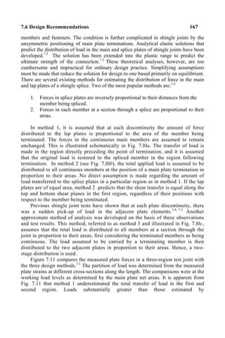 7.6 Design Recommendations 167
members and fasteners. The condition is further complicated in shingle joints by the
unsymmetric positioning of main plate terminations. Analytical elastic solutions that
predict the distribution of load in the main and splice plates of shingle joints have been
developed.7.5
The solution has been extended into the plastic range to predict the
ultimate strength of the connection.7.2
These theoretical analyses, however, are too
cumbersome and impractical for ordinary design practice. Simplifying assumptions
must be made that reduce the solution for design to one based primarily on equilibrium.
There are several existing methods for estimating the distribution of force in the main
and lap plates of a shingle splice. Two of the most popular methods are:7.4
1. Forces in splice plates are inversely proportional to their distances from the
member being spliced.
2. Forces in each member at a section through a splice are proportional to their
areas.
In method 1, it is assumed that at each discontinuity the amount of force
distributed to the lap plates is proportional to the area of the member being
terminated. The forces in the continuous main members are assumed to remain
unchanged. This is illustrated schematically in Fig. 7.l0a. The transfer of load is
made in the region directly preceding the point of termination, and it is assumed
that the original load is restored to the spliced member in the region following
termination. In method 2 (see Fig. 7.l0b), the total applied load is assumed to be
distributed to all continuous members at the position of a main plate termination in
proportion to their areas. No direct assumption is made regarding the amount of
load transferred to the splice plates in a particular region as in method 1. If the lap
plates are of equal area, method 2 predicts that the shear transfer is equal along the
top and bottom shear planes in the first region, regardless of their positions with
respect to the member being terminated.
Previous shingle joint tests have shown that at each plate discontinuity, there
was a sudden pick-up of load in the adjacent plate elements.3.8, 7.5
Another
approximate method of analysis was developed on the basis of these observations
and test results. This method, referred to as method 3 and illustrated in Fig. 7.l0c,
assumes that the total load is distributed to all members at a section through the
joint in proportion to their areas, first considering the terminated members as being
continuous. The load assumed to be carried by a terminating member is then
distributed to the two adjacent plates in proportion to their areas. Hence, a two-
stage distribution is used.
Figure 7.11 compares the measured plate forces in a three-region test joint with
the three design methods.7.1
The partition of load was determined from the measured
plate strains at different cross-sections along the length. The comparisons were at the
working load levels as determined by the main plate net areas. It is apparent from
Fig. 7.11 that method 1 underestimated the total transfer of load in the first and
second region. Loads substantially greater than those estimated by
 