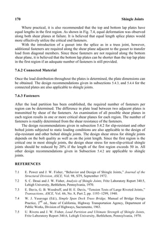 170 Shingle Joints
Where practical, it is also recommended that the top and bottom lap plates have
equal lengths in the first region. As shown in Fig. 7.4, equal deformation was observed
along both shear planes at failure. It is believed that equal length splice plates would
more effectively utilize the critical end fasteners.
With the introduction of a gusset into the splice as in a truss joint, however,
additional fasteners are required along the shear plane adjacent to the gusset to transfer
load from diagonal members. Since these fasteners are not required along the bottom
shear plane, it is believed that the bottom lap plates can be shorter than the top lap plate
in the first region if an adequate number of fasteners is still provided.
7.6.2 Connected Material
Once the load distribution throughout the plates is determined, the plate dimensions can
be obtained. The design recommendations given in subsections 5.4.3, and 5.4.4 for the
connected plates are also applicable to shingle joints.
7.6.3 Fasteners
After the load partition has been established, the required number of fasteners per
region can be determined. The difference in plate load between two adjacent plates is
transmitted by shear of the fasteners. An examination of all possible shear planes in
each region results in one or more critical shear planes for each region. The number of
fasteners is readily determined from the shear resistance of the fasteners.
The design recommendations given in subsection 5.4.2 for slip-resistant and other
bolted joints subjected to static loading conditions are also applicable to the design of
slip-resistant and other bolted shingle joints. The design shear stress for shingle joints
depends on the bolt quality as well as on the joint length. Since the first region is the
critical one in most shingle joints, the design shear stress for non-slip-critical shingle
joints should be reduced by 20% if the length of the first region exceeds 50 in. All
other design recommendations given in Subsection 5.4.2 are applicable to shingle
joints.
REFERENCES
7.1 E. Power and J. W. Fisher, “Behavior and Design of Shingle Joints,” Journal of the
Structural Division, ASCE, Vol. 98, ST9, September 1972.
7.2 S. C. Desai and J. W. Fisher, Analysis of Shingle Joints, Fritz Laboratory Report 340.5,
Lehigh University, Bethlehem, Pennsylvania, 1970.
7.3 E. Davis, G. B. Woodruff, and H. E. Davis, “Tension Tests of Large Riveted Joints,”
Transactions, ASCE, Vol. 66, No. 8, Part 2, pp. 1193–1299, 1940.
7.4 W. J. Yusavage (Ed.), Simple Span Deck Truss Bridge, Manual of Bridge Design
Practice, 2
nd
ed., State of California, Highway Transportation Agency, Department of
Public Works, Division of Highways, Sacramento, 1963.
7.5 U. Rivera and J. W. Fisher, Load Partition and Ultimate Strength of Shingle Joints,
Fritz Laboratory Report 340.6, Lehigh University, Bethlehem, Pennsylvania, 1970.
 