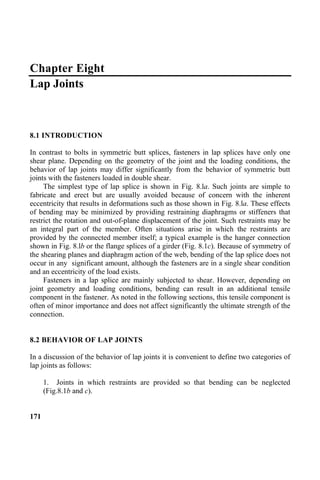 Chapter Eight
Lap Joints
8.1 INTRODUCTION
In contrast to bolts in symmetric butt splices, fasteners in lap splices have only one
shear plane. Depending on the geometry of the joint and the loading conditions, the
behavior of lap joints may differ significantly from the behavior of symmetric butt
joints with the fasteners loaded in double shear.
The simplest type of lap splice is shown in Fig. 8.la. Such joints are simple to
fabricate and erect but are usually avoided because of concern with the inherent
eccentricity that results in deformations such as those shown in Fig. 8.la. These effects
of bending may be minimized by providing restraining diaphragms or stiffeners that
restrict the rotation and out-of-plane displacement of the joint. Such restraints may be
an integral part of the member. Often situations arise in which the restraints are
provided by the connected member itself; a typical example is the hanger connection
shown in Fig. 8.lb or the flange splices of a girder (Fig. 8.1c). Because of symmetry of
the shearing planes and diaphragm action of the web, bending of the lap splice does not
occur in any significant amount, although the fasteners are in a single shear condition
and an eccentricity of the load exists.
Fasteners in a lap splice are mainly subjected to shear. However, depending on
joint geometry and loading conditions, bending can result in an additional tensile
component in the fastener. As noted in the following sections, this tensile component is
often of minor importance and does not affect significantly the ultimate strength of the
connection.
8.2 BEHAVIOR OF LAP JOINTS
In a discussion of the behavior of lap joints it is convenient to define two categories of
lap joints as follows:
1. Joints in which restraints are provided so that bending can be neglected
(Fig.8.1b and c).
171
 