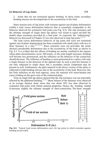 8.2 Behavior of Lap Joints 173
2. Joints that are not restrained against bending. In these joints secondary
bending stresses are developed due to the eccentricity of the load.
Static tension tests of lap joints with restraint against out-of-plane deformation
exhibit a load versus deformation behavior that is essentially comparable to the
behavior observed for symmetric butt joints (see Fig. 8.2). The slip resistance and
the ultimate strength of single shear lap splices was found to equal one-half the
double shear resistance provided by a butt joint. As expected, the “unbuttoning”
behavior (as discussed in Chapter 5) was also observed in long lap joints.4.6, 8.1
The load versus deformation behavior of lap joints that were not restrained
against out-of-plane displacement has been examined with small joints with two or
three fasteners in a line.6.2, 8.2, 8.3
Since restraints were not provided, the joints
showed considerable deformation due to the eccentricity of the load, as shown in
Fig. 8.3. It is evident that the effects of bending are mainly confined to the regions
where plate discontinuities occur. Obviously, as the joint length increases, bending
will become less pronounced, and the influence on the behavior of the connection
should decrease. The influence of bending is most pronounced in a splice with only
a single fastener in the direction of the applied load. In such a joint the fastener is
not only subjected to single shear, but a secondary tensile component may be
present as well. Furthermore, the plate material in the direct vicinity of the splice is
subjected to high bending stresses due to the eccentricity of the load. However, this
has little influence on the load capacity, since the material will strain-harden and
cause yielding on the gross area of the connected plate.
Tests on single bolt lap splices showed that the slip resistance was not noticeably
affected by the additional bending.8.2, 8.3
Shear failures of the fasteners were observed
at an average fastener shear stress that was about 10% less than observed in
symmetric butt joints with similar material properties. Hence, the bending tended
to decrease slightly the ultimate strength of short connections. The shear strength
Fig. 8.2. Typical load versus deformation curve for lap joints in which restraints against
bending are provided.
 