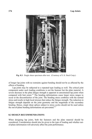 174 Lap Joints
Fig. 8.3. Single shear specimen after test. (Courtesy of U.S. Steel Corp.)
of longer lap joints with no restraints against bending should not be as affected by the
effects of bending.
Lap joints may be subjected to a repeated type loading as well. The critical joint
component under such loading conditions is not the fastener but the plate material. A
severe decrease in the plate fatigue strength is apparent in unrestrained lap joints when
compared with butt joints.6.2
The bending deformations cause larger stress ranges to
occur at the discontinuities of the joint. The bending stress combines with the normal
stress and results in high local stresses that reduce the fatigue strength. The reduction in
fatigue strength depends on the joint geometry and the magnitude of the secondary
bending. Hence, single shear splices subject to stress cycles should not be used unless
the out-of-plane bending deformations are prevented.6.2
8.3 DESIGN RECOMMENDATIONS
When designing lap joints, both the fasteners and the plate material should be
considered. Consideration should also be given to the type of loading and whether out-
of-plane deformation will adversely affect the joint performance.
 