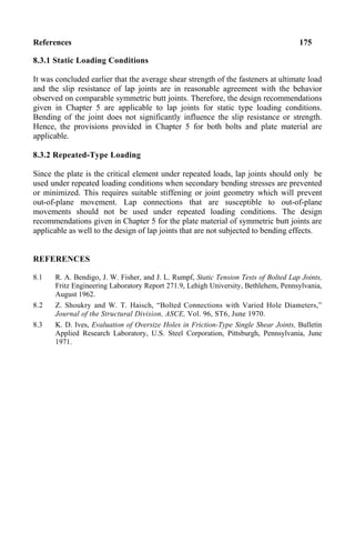 References 175
8.3.1 Static Loading Conditions
It was concluded earlier that the average shear strength of the fasteners at ultimate load
and the slip resistance of lap joints are in reasonable agreement with the behavior
observed on comparable symmetric butt joints. Therefore, the design recommendations
given in Chapter 5 are applicable to lap joints for static type loading conditions.
Bending of the joint does not significantly influence the slip resistance or strength.
Hence, the provisions provided in Chapter 5 for both bolts and plate material are
applicable.
8.3.2 Repeated-Type Loading
Since the plate is the critical element under repeated loads, lap joints should only be
used under repeated loading conditions when secondary bending stresses are prevented
or minimized. This requires suitable stiffening or joint geometry which will prevent
out-of-plane movement. Lap connections that are susceptible to out-of-plane
movements should not be used under repeated loading conditions. The design
recommendations given in Chapter 5 for the plate material of symmetric butt joints are
applicable as well to the design of lap joints that are not subjected to bending effects.
REFERENCES
8.1 R. A. Bendigo, J. W. Fisher, and J. L. Rumpf, Static Tension Tests of Bolted Lap Joints,
Fritz Engineering Laboratory Report 271.9, Lehigh University, Bethlehem, Pennsylvania,
August 1962.
8.2 Z. Shoukry and W. T. Haisch, “Bolted Connections with Varied Hole Diameters,”
Journal of the Structural Division, ASCE, Vol. 96, ST6, June 1970.
8.3 K. D. Ives, Evaluation of Oversize Holes in Friction-Type Single Shear Joints, Bulletin
Applied Research Laboratory, U.S. Steel Corporation, Pittsburgh, Pennsylvania, June
1971.
 