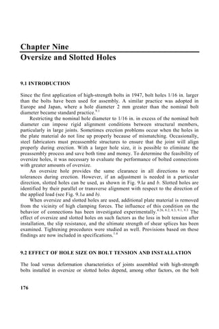 Chapter Nine
Oversize and Slotted Holes
9.1 INTRODUCTION
Since the first application of high-strength bolts in 1947, bolt holes 1/16 in. larger
than the bolts have been used for assembly. A similar practice was adopted in
Europe and Japan, where a hole diameter 2 mm greater than the nominal bolt
diameter became standard practice.9.1
Restricting the nominal hole diameter to 1/16 in. in excess of the nominal bolt
diameter can impose rigid alignment conditions between structural members,
particularly in large joints. Sometimes erection problems occur when the holes in
the plate material do not line up properly because of mismatching. Occasionally,
steel fabricators must preassemble structures to ensure that the joint will align
properly during erection. With a larger hole size, it is possible to eliminate the
preassembly process and save both time and money. To determine the feasibility of
oversize holes, it was necessary to evaluate the performance of bolted connections
with greater amounts of oversize.
An oversize hole provides the same clearance in all directions to meet
tolerances during erection. However, if an adjustment is needed in a particular
direction, slotted holes can be used, as shown in Fig. 9.la and b. Slotted holes are
identified by their parallel or transverse alignment with respect to the direction of
the applied load (see Fig. 9.1a and b).
When oversize and slotted holes are used, additional plate material is removed
from the vicinity of high clamping forces. The influence of this condition on the
behavior of connections has been investigated experimentally.4.26, 8.2, 8.3, 9.1, 9.3
The
effect of oversize and slotted holes on such factors as the loss in bolt tension after
installation, the slip resistance, and the ultimate strength of shear splices has been
examined. Tightening procedures were studied as well. Provisions based on these
findings are now included in specifications.1.4
9.2 EFFECT OF HOLE SIZE ON BOLT TENSION AND INSTALLATION
The load versus deformation characteristics of joints assembled with high-strength
bolts installed in oversize or slotted holes depend, among other factors, on the bolt
176
 
