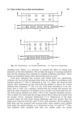 9.2 Effect of Hole Size on Bolt and Installation 177
Fig. 9.1. Slotted holes. (a) Parallel slotted holes. (b) Transverse slotted holes.
clamping force. Hence, it is necessary to examine the effect of varying hole
diameters on the bolt installation. This includes the degree of scouring around the
hole and the clamping force induced by standard installation procedures. These
factors are of primary interest when slip-resistant joints are used.
Tests have indicated that oversize and slotted holes can significantly
influence the level of bolt preload when bolts are installed in accordance with
common practice.4.26
This is illustrated in Fig. 9.2, where the observed bolt
tension after installation by the turn-of-the-nut method is shown for several
different hole clearances.4.26
The 1-in. dia. A325 bolts installed in 1¼-in. dia.
holes, that is, with ¼-in. clearance, showed that the average bolt tension was
about the same irrespective of whether or not a washer was used under the nut.
The bolt tension attained was about 118% of the required minimum tension.
This is about 15% lower than the average tension that is observed in joints with
the normal 1/16-in. clearance (Subsection 5.1.7). Depressions in the plate
occurred under the bolt heads during tightening and were greater than the
depressions observed with the usual 1/16-in. hole clearance. Severe galling of
both plate and nut occurred with oversize holes when washers were omitted
from under the turned element, as is illustrated in Figs. 9.3 and 9.4.4.26
One-
inch diameter bolts installed with only one washer under the turned
 