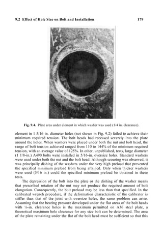 9.2 Effect of Hole Size on Bolt and Installation 179
Fig. 9.4. Plate area under element in which washer was used (1/4 in. clearance).
element in 1 5/16-in. diameter holes (not shown in Fig. 9.2) failed to achieve their
minimum required tension. The bolt heads had recessed severely into the plate
around the holes. When washers were placed under both the nut and bolt head, the
range of bolt tension achieved ranged from 110 to 144% of the minimum required
tension, with an average value of 125%. In other, unpublished, tests, large diameter
(1 1/8-in.) A490 bolts were installed in 5/16-in. oversize holes. Standard washers
were used under both the nut and the bolt head. Although scouring was observed, it
was principally dishing of the washers under the very high preload that prevented
the specified minimum preload from being attained. Only when thicker washers
were used (5/16 in.) could the specified minimum preload be obtained in these
tests.
The depression of the bolt into the plate or the dishing of the washer means
that prescribed rotation of the nut may not produce the required amount of bolt
elongation. Consequently, the bolt preload may be less than that specified. In the
calibrated wrench procedure, if the deformation characteristic of the calibrator is
stiffer than that of the joint with oversize holes, the same problem can arise.
Assuming that the bearing pressure developed under the flat areas of the bolt heads
with ¼-in. clearance holes is the maximum permitted on A36 steel plate, a
theoretical maximum hole clearance for any size bolt can be determined. The area
of the plate remaining under the flat of the bolt head must be sufficient so that this
 