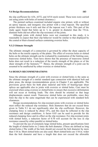 9.4 Design Recommendations 183
the slip coefficient for A36, A572, and A514 steels tested. These tests were carried
out using joints with holes of normal clearance.)
The painted surfaces examined included organic zinc primer, with or without
an epoxy topcoat, and inorganic zinc primer with a vinyl topcoat. The specified
primer thickness was 6 mils and that of the topcoat was 3 mils. This part of the
study again found that holes up to ¼ in. greater in diameter than the 7/8-in.
diameter bolts did not affect the slip resistance of the joints.
Although joints with slotted holes were not examined in this study, it is
reasonable to expect that their slip behavior would be similar to that displayed by
the coated or blast-cleaned surfaces containing oversize holes.
9.3.2 Ultimate Strength
The ultimate strength of a connection is governed by either the shear capacity of
the bolts or the tensile capacity of the plates. The effect of oversize holes or slotted
holes on the ultimate strength can be evaluated by examination of the limiting case,
transverse slotted holes. Tests have shown that the presence of transverse slotted
holes does not result in a reduction of the tensile strength of the plates or of the
shear strength of the fasteners.4.26
Hence, the ultimate strength of a joint can be
assumed to be unaffected by either oversize or slotted holes.
9.4 DESIGN RECOMMENDATIONS
Since the ultimate strength of a joint with oversize or slotted holes is the same as
the ultimate strength of a similar standard type connection with identical bolt and
plate areas, the design recommendations given in Chapter 5 are applicable. The
provisions given there for both plate material and bolts of bearing-type shear
splices are applicable also to joints with oversize or slotted holes. Care must be
exercised when using oversize or slotted holes to ensure that excessive deformation
will not occur at working loads. The slots should be oriented so that large
displacements cannot result. Transverse slotted holes are preferable, since they
limit the slip to the same magnitude that can be experienced with standard hole
clearances.
Design recommendations for slip-resistant joints with oversize or slotted holes
must reflect the reduced slip resistance. Hole diameters that do not exceed those
given in Table 9.1 do not significantly alter the slip coefficient. However, the
clamping force is reduced by about 15%, and this must be reflected in the slip
resistance and design conditions. A factor 0.85 can be used to provide for the
reduced clamping force and its effect on the slip resistance. For slip-resistant joints
with slotted holes, a reduction factor of 0.70 will account for the loss in slip
resistance caused by either parallel or slotted holes.
To prevent the use of extremely large slotted holes, present specifications limit
the length of slotted holes to 2 times the bolt diameter. (These are defined as long
slotted holes.) The width of the hole should not exceed the bolt diameter by more
than 1/16 in. Short slotted holes are also used. Short slotted holes are 1/16 in. wider
than the bolt diameter and have a length that does not exceed the allowable
 