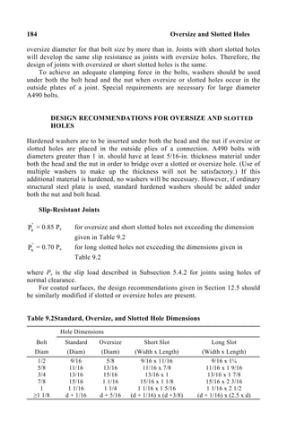 184 Oversize and Slotted Holes
oversize diameter for that bolt size by more than in. Joints with short slotted holes
will develop the same slip resistance as joints with oversize holes. Therefore, the
design of joints with oversized or short slotted holes is the same.
To achieve an adequate clamping force in the bolts, washers should be used
under both the bolt head and the nut when oversize or slotted holes occur in the
outside plates of a joint. Special requirements are necessary for large diameter
A490 bolts.
DESIGN RECOMMENDATIONS FOR OVERSIZE AND SLOTTED
HOLES
Hardened washers are to be inserted under both the head and the nut if oversize or
slotted holes are placed in the outside plies of a connection. A490 bolts with
diameters greater than 1 in. should have at least 5/16-in. thickness material under
both the head and the nut in order to bridge over a slotted or oversize hole. (Use of
multiple washers to make up the thickness will not be satisfactory.) If this
additional material is hardened, no washers will be necessary. However, if ordinary
structural steel plate is used, standard hardened washers should be added under
both the nut and bolt head.
Slip-Resistant Joints
'
s
P = 0.85 Ps for oversize and short slotted holes not exceeding the dimension
given in Table 9.2
'
s
P = 0.70 Ps for long slotted holes not exceeding the dimensions given in
Table 9.2
where Ps is the slip load described in Subsection 5.4.2 for joints using holes of
normal clearance.
For coated surfaces, the design recommendations given in Section 12.5 should
be similarly modified if slotted or oversize holes are present.
Table 9.2Standard, Oversize, and Slotted Hole Dimensions
Hole Dimensions
Bolt
Diam
Standard
(Diam)
Oversize
(Diam)
Short Slot
(Width x Length)
Long Slot
(Width x Length)
1/2
5/8
3/4
7/8
1
≥1 1/8
9/16
11/16
13/16
15/16
1 1/16
d + 1/16
5/8
13/16
15/16
1 1/16
1 1/4
d + 5/16
9/16 x 11/16
11/16 x 7/8
13/16 x 1
15/16 x 1 1/8
1 1/16 x 1 5/16
(d + 1/16) x (d +3/8)
9/16 x 1¼
11/16 x 1 9/16
13/16 x 1 7/8
15/16 x 2 3/16
1 1/16 x 2 1/2
(d + 1/16) x (2.5 x d)
 