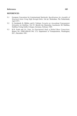 References 185
REFERENCES
9.1 European Convention for Constructional Steelwork, Specifications for Assembly of
Structural Joints Using High Strength Bolts, 3rd ed., Rotterdam, The Netherlands,
April 1971.
9.2 O. Steinhardt, K. Möhler, and G. Valtinat, Versuche zur Anwendung Vorgespannter
Schrauben im Stahlbau, Teil IV, Bericht des Deutschen Auschusses für Stahlbau,
Stahlbau-Verlag Gmbh, Cologne, Germany, February 1969.
9.3 K.H. Frank and J.A. Yura, An Experimental Study of Bolted Shear Connections,
Report No. FHWA/RD-81/148, U.S. Department of Transportation, Washington,
D.C., December 1981.
 