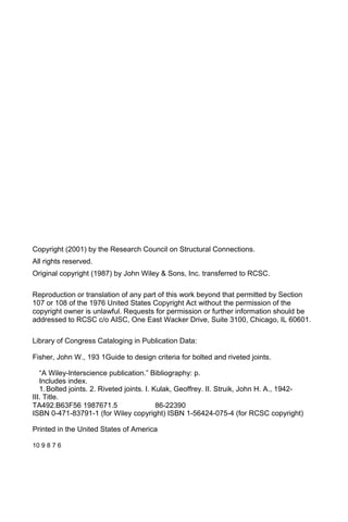 Copyright (2001) by the Research Council on Structural Connections.
All rights reserved.
Original copyright (1987) by John Wiley & Sons, Inc. transferred to RCSC.
Reproduction or translation of any part of this work beyond that permitted by Section
107 or 108 of the 1976 United States Copyright Act without the permission of the
copyright owner is unlawful. Requests for permission or further information should be
addressed to RCSC c/o AISC, One East Wacker Drive, Suite 3100, Chicago, IL 60601.
Library of Congress Cataloging in Publication Data:
Fisher, John W., 193 1Guide to design criteria for bolted and riveted joints.
“A Wiley-lnterscience publication.” Bibliography: p.
Includes index.
1.Bolted joints. 2. Riveted joints. I. Kulak, Geoffrey. II. Struik, John H. A., 1942-
III. Title.
TA492.B63F56 1987671.5 86-22390
ISBN 0-471-83791-1 (for Wiley copyright) ISBN 1-56424-075-4 (for RCSC copyright)
Printed in the United States of America
10 9 8 7 6
 