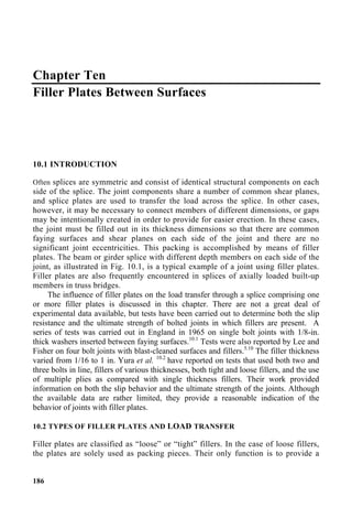 Chapter Ten
Filler Plates Between Surfaces
10.1 INTRODUCTION
Often splices are symmetric and consist of identical structural components on each
side of the splice. The joint components share a number of common shear planes,
and splice plates are used to transfer the load across the splice. In other cases,
however, it may be necessary to connect members of different dimensions, or gaps
may be intentionally created in order to provide for easier erection. In these cases,
the joint must be filled out in its thickness dimensions so that there are common
faying surfaces and shear planes on each side of the joint and there are no
significant joint eccentricities. This packing is accomplished by means of filler
plates. The beam or girder splice with different depth members on each side of the
joint, as illustrated in Fig. 10.1, is a typical example of a joint using filler plates.
Filler plates are also frequently encountered in splices of axially loaded built-up
members in truss bridges.
The influence of filler plates on the load transfer through a splice comprising one
or more filler plates is discussed in this chapter. There are not a great deal of
experimental data available, but tests have been carried out to determine both the slip
resistance and the ultimate strength of bolted joints in which fillers are present. A
series of tests was carried out in England in 1965 on single bolt joints with 1/8-in.
thick washers inserted between faying surfaces.10.1
Tests were also reported by Lee and
Fisher on four bolt joints with blast-cleaned surfaces and fillers.5.10
The filler thickness
varied from 1/16 to 1 in. Yura et al. 10.2
have reported on tests that used both two and
three bolts in line, fillers of various thicknesses, both tight and loose fillers, and the use
of multiple plies as compared with single thickness fillers. Their work provided
information on both the slip behavior and the ultimate strength of the joints. Although
the available data are rather limited, they provide a reasonable indication of the
behavior of joints with filler plates.
10.2 TYPES OF FILLER PLATES AND LOAD TRANSFER
Filler plates are classified as “loose” or “tight” fillers. In the case of loose fillers,
the plates are solely used as packing pieces. Their only function is to provide a
186
 