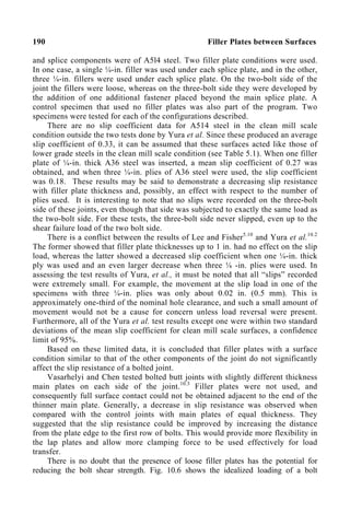 190 Filler Plates between Surfaces
and splice components were of A5l4 steel. Two filler plate conditions were used.
In one case, a single ¼-in. filler was used under each splice plate, and in the other,
three ¼-in. fillers were used under each splice plate. On the two-bolt side of the
joint the fillers were loose, whereas on the three-bolt side they were developed by
the addition of one additional fastener placed beyond the main splice plate. A
control specimen that used no filler plates was also part of the program. Two
specimens were tested for each of the configurations described.
There are no slip coefficient data for A514 steel in the clean mill scale
condition outside the two tests done by Yura et al. Since these produced an average
slip coefficient of 0.33, it can be assumed that these surfaces acted like those of
lower grade steels in the clean mill scale condition (see Table 5.1). When one filler
plate of ¼-in. thick A36 steel was inserted, a mean slip coefficient of 0.27 was
obtained, and when three ¼-in. plies of A36 steel were used, the slip coefficient
was 0.18. These results may be said to demonstrate a decreasing slip resistance
with filler plate thickness and, possibly, an effect with respect to the number of
plies used. It is interesting to note that no slips were recorded on the three-bolt
side of these joints, even though that side was subjected to exactly the same load as
the two-bolt side. For these tests, the three-bolt side never slipped, even up to the
shear failure load of the two bolt side.
There is a conflict between the results of Lee and Fisher5.10
and Yura et al.10.2
The former showed that filler plate thicknesses up to 1 in. had no effect on the slip
load, whereas the latter showed a decreased slip coefficient when one ¼-in. thick
ply was used and an even larger decrease when three ¼ -in. plies were used. In
assessing the test results of Yura, et al., it must be noted that all “slips” recorded
were extremely small. For example, the movement at the slip load in one of the
specimens with three ¼-in. plies was only about 0.02 in. (0.5 mm). This is
approximately one-third of the nominal hole clearance, and such a small amount of
movement would not be a cause for concern unless load reversal were present.
Furthermore, all of the Yura et al. test results except one were within two standard
deviations of the mean slip coefficient for clean mill scale surfaces, a confidence
limit of 95%.
Based on these limited data, it is concluded that filler plates with a surface
condition similar to that of the other components of the joint do not significantly
affect the slip resistance of a bolted joint.
Vasarhelyi and Chen tested bolted butt joints with slightly different thickness
main plates on each side of the joint.10.3
Filler plates were not used, and
consequently full surface contact could not be obtained adjacent to the end of the
thinner main plate. Generally, a decrease in slip resistance was observed when
compared with the control joints with main plates of equal thickness. They
suggested that the slip resistance could be improved by increasing the distance
from the plate edge to the first row of bolts. This would provide more flexibility in
the lap plates and allow more clamping force to be used effectively for load
transfer.
There is no doubt that the presence of loose filler plates has the potential for
reducing the bolt shear strength. Fig. 10.6 shows the idealized loading of a bolt
 