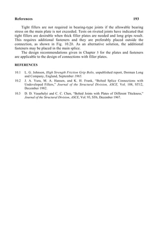 References 193
Tight fillers are not required in bearing-type joints if the allowable bearing
stress on the main plate is not exceeded. Tests on riveted joints have indicated that
tight fillers are desirable when thick filler plates are needed and long grips result.
This requires additional fasteners and they are preferably placed outside the
connection, as shown in Fig. 10.2b. As an alternative solution, the additional
fasteners may be placed in the main splice.
The design recommendations given in Chapter 5 for the plates and fasteners
are applicable to the design of connections with filler plates.
REFERENCES
10.1 L. G. Johnson, High Strength Friction Grip Bolts, unpublished report, Dorman Long
and Company, England, September 1965.
10.2 J. A. Yura, M. A. Hansen, and K. H. Frank, “Bolted Splice Connections with
Undeveloped Fillers,” Journal of the Structural Division, ASCE, Vol. 108, ST12,
December 1982.
10.3 D. D. Vasarhelyi and C. C. Chen, “Bolted Joints with Plates of Different Thickness,”
Journal of the Structural Division, ASCE, Vol. 93, ST6, December 1967.
 