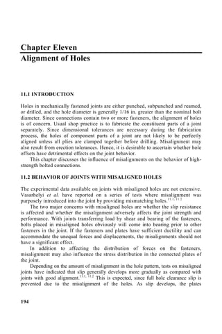 Chapter Eleven
Alignment of Holes
11.1 INTRODUCTION
Holes in mechanically fastened joints are either punched, subpunched and reamed,
or drilled, and the hole diameter is generally 1/16 in. greater than the nominal bolt
diameter. Since connections contain two or more fasteners, the alignment of holes
is of concern. Usual shop practice is to fabricate the constituent parts of a joint
separately. Since dimensional tolerances are necessary during the fabrication
process, the holes of component parts of a joint are not likely to be perfectly
aligned unless all plies are clamped together before drilling. Misalignment may
also result from erection tolerances. Hence, it is desirable to ascertain whether hole
offsets have detrimental effects on the joint behavior.
This chapter discusses the influence of misalignments on the behavior of high-
strength bolted connections.
11.2 BEHAVIOR OF JOINTS WITH MISALIGNED HOLES
The experimental data available on joints with misaligned holes are not extensive.
Vasarhelyi et al. have reported on a series of tests where misalignment was
purposely introduced into the joint by providing mismatching holes.11.1, 11.2
The two major concerns with misaligned holes are whether the slip resistance
is affected and whether the misalignment adversely affects the joint strength and
performance. With joints transferring load by shear and bearing of the fasteners,
bolts placed in misaligned holes obviously will come into bearing prior to other
fasteners in the joint. If the fasteners and plates have sufficient ductility and can
accommodate the unequal forces and displacements, the misalignments should not
have a significant effect.
In addition to affecting the distribution of forces on the fasteners,
misalignment may also influence the stress distribution in the connected plates of
the joint.
Depending on the amount of misalignment in the hole pattern, tests on misaligned
joints have indicated that slip generally develops more gradually as compared with
joints with good alignment.11.1, 11.2
This is expected, since full hole clearance slip is
prevented due to the misalignment of the holes. As slip develops, the plates
194
 
