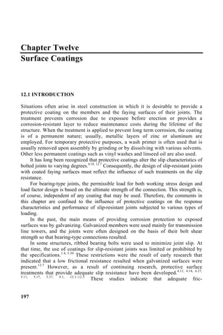 Chapter Twelve
Surface Coatings
12.1 INTRODUCTION
Situations often arise in steel construction in which it is desirable to provide a
protective coating on the members and the faying surfaces of their joints. The
treatment prevents corrosion due to exposure before erection or provides a
corrosion-resistant layer to reduce maintenance costs during the lifetime of the
structure. When the treatment is applied to prevent long term corrosion, the coating
is of a permanent nature; usually, metallic layers of zinc or aluminum are
employed. For temporary protective purposes, a wash primer is often used that is
usually removed upon assembly by grinding or by dissolving with various solvents.
Other less permanent coatings such as vinyl washes and linseed oil are also used.
It has long been recognized that protective coatings alter the slip characteristics of
bolted joints to varying degrees.4.18, 12.7
Consequently, the design of slip-resistant joints
with coated faying surfaces must reflect the influence of such treatments on the slip
resistance.
For bearing-type joints, the permissible load for both working stress design and
load factor design is based on the ultimate strength of the connection. This strength is,
of course, independent of any coating that may be used. Therefore, the comments in
this chapter are confined to the influence of protective coatings on the response
characteristics and performance of slip-resistant joints subjected to various types of
loading.
In the past, the main means of providing corrosion protection to exposed
surfaces was by galvanizing. Galvanized members were used mainly for transmission
line towers, and the joints were often designed on the basis of their bolt shear
strength so that bearing-type connections resulted.
In some structures, ribbed bearing bolts were used to minimize joint slip. At
that time, the use of coatings for slip-resistant joints was limited or prohibited by
the specifications.1.4, 5.30
These restrictions were the result of early research that
indicated that a low frictional resistance resulted when galvanized surfaces were
present.12.7
However, as a result of continuing research, protective surface
treatments that provide adequate slip resistance have been developed.4.11, 4.18, 4.27,
5.11, 5.17, 5.37, 9.1, 12.1–12.3
These studies indicate that adequate fric-
197
 