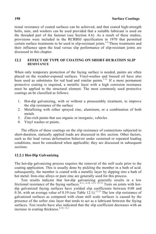 198 Surface Coatings
tional resistance of coated surfaces can be achieved, and that coated high-strength
bolts, nuts, and washers can be used provided that a suitable lubricant is used on
the threaded part of the fastener (see Section 4.6). As a result of these studies,
provisions were included in the RCRBSJ specification in 1970 that permitted
certain surface treatments to be used in slip-resistant joints.1.4
These treatments and
their influence upon the load versus slip performance of slip-resistant joints are
discussed in this chapter.
12.2 EFFECT OF TYPE OF COATING ON SHORT-DURATION SLIP
RESISTANCE
When only temporary protection of the faying surface is needed, paints are often
placed on the weather-exposed surfaces. Vinyl-washes and linseed oil have also
been used as substitutes for red lead and similar paints.5.11
If a more permanent
protective coating is required, a metallic layer with a high corrosion resistance
must be applied to the structural element. The most commonly used protective
coatings an be classified as follows:
1. Hot-dip galvanizing, with or without a preassembly treatment, to improve
the slip resistance of the surface
2. Metallizing with either sprayed zinc, aluminum, or a combination of both
metals
3. Zinc-rich paints that use organic or inorganic, vehicles
4. Vinyl washes or paints.
The effects of these coatings on the slip resistance of connections subjected to
short-duration, statically applied loads are discussed in this section. Other factors,
such as the load versus deformation behavior under sustained or repeated loading
conditions, must be considered when applicable; they are discussed in subsequent
sections.
12.2.1 Hot-Dip Galvanizing
The hot-dip galvanizing process requires the removal of the mill scale prior to the
coating application. This is usually done by pickling the member in a bath of acid.
subsequently, the member is coated with a metallic layer by dipping into a bath of
hot metal. Iron-zinc alloys or pure zinc are generally used for this process.
Test results indicate that hot-dip galvanizing generally results in a low
frictional resistance of the faying surfaces.4.11, 4.18, 12.1, 12.13
Tests on joints with hot-
dip galvanized faying surfaces have yielded slip coefficients between 0.08 and
0.36, with an average value of 0.19 (see Table 12.1).12.13
The low slip resistance of
galvanized surfaces as compared with clean mill scale surfaces is caused by the
presence of the softer zinc layer that tends to act as a lubricant between the faying
surfaces. Test results have also indicated that the slip coefficient decreases with an
increase in coating thickness.4.18, 12.1
 