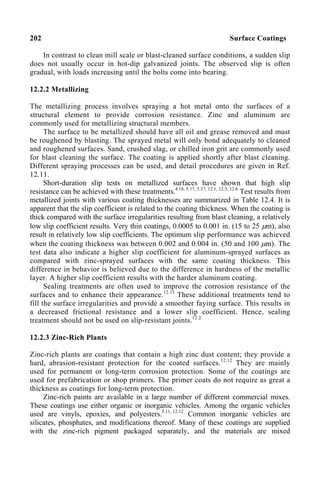 202 Surface Coatings
In contrast to clean mill scale or blast-cleaned surface conditions, a sudden slip
does not usually occur in hot-dip galvanized joints. The observed slip is often
gradual, with loads increasing until the bolts come into bearing.
12.2.2 Metallizing
The metallizing process involves spraying a hot metal onto the surfaces of a
structural element to provide corrosion resistance. Zinc and aluminum are
commonly used for metallizing structural members.
The surface to be metallized should have all oil and grease removed and must
be roughened by blasting. The sprayed metal will only bond adequately to cleaned
and roughened surfaces. Sand, crushed slag, or chilled iron grit are commonly used
for blast cleaning the surface. The coating is applied shortly after blast cleaning.
Different spraying processes can be used, and detail procedures are given in Ref.
12.11.
Short-duration slip tests on metallized surfaces have shown that high slip
resistance can be achieved with these treatments.4.18, 5.17, 5.37, 12.1, 12.5, 12.6
Test results from
metallized joints with various coating thicknesses are summarized in Table 12.4. It is
apparent that the slip coefficient is related to the coating thickness. When the coating is
thick compared with the surface irregularities resulting from blast cleaning, a relatively
low slip coefficient results. Very thin coatings, 0.0005 to 0.001 in. (15 to 25 µm), also
result in relatively low slip coefficients. The optimum slip performance was achieved
when the coating thickness was between 0.002 and 0.004 in. (50 and 100 µm). The
test data also indicate a higher slip coefficient for aluminum-sprayed surfaces as
compared with zinc-sprayed surfaces with the same coating thickness. This
difference in behavior is believed due to the difference in hardness of the metallic
layer. A higher slip coefficient results with the harder aluminum coating.
Sealing treatments are often used to improve the corrosion resistance of the
surfaces and to enhance their appearance.12.11
These additional treatments tend to
fill the surface irregularities and provide a smoother faying surface. This results in
a decreased frictional resistance and a lower slip coefficient. Hence, sealing
treatment should not be used on slip-resistant joints.12.2
12.2.3 Zinc-Rich Plants
Zinc-rich plants are coatings that contain a high zinc dust content; they provide a
hard, abrasion-resistant protection for the coated surfaces.12.12
They are mainly
used for permanent or long-term corrosion protection. Some of the coatings are
used for prefabrication or shop primers. The primer coats do not require as great a
thickness as coatings for long-term protection.
Zinc-rich paints are available in a large number of different commercial mixes.
These coatings use either organic or inorganic vehicles. Among the organic vehicles
used are vinyls, epoxies, and polyesters.5.11, 12.12
Common inorganic vehicles are
silicates, phosphates, and modifications thereof. Many of these coatings are supplied
with the zinc-rich pigment packaged separately, and the materials are mixed
 