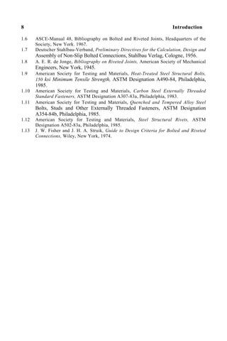 8 Introduction
1.6 ASCE-Manual 48, Bibliography on Bolted and Riveted Joints, Headquarters of the
Society, New York. 1967.
1.7 Deutscher Stahlbau-Verband, Preliminary Directives for the Calculation, Design and
Assembly of Non-Slip Bolted Connections, Stahlbau Verlag, Cologne, 1956.
1.8 A. E. R. de Jonge, Bibliography on Riveted Joints, American Society of Mechanical
Engineers, New York, 1945.
1.9 American Society for Testing and Materials, Heat-Treated Steel Structural Bolts,
150 ksi Minimum Tensile Strength, ASTM Designation A490-84, Philadelphia,
1985.
1.10 American Society for Testing and Materials, Carbon Steel Externally Threaded
Standard Fasteners, ASTM Designation A307-83a, Philadelphia, 1983.
1.11 American Society for Testing and Materials, Quenched and Tempered Alloy Steel
Bolts, Studs and Other Externally Threaded Fasteners, ASTM Designation
A354-84b, Philadelphia, 1985.
1.12 American Society for Testing and Materials, Steel Structural Rivets, ASTM
Designation A502-83a, Philadelphia, 1985.
1.13 J. W. Fisher and J. H. A. Struik, Guide to Design Criteria for Bolted and Riveted
Connections, Wiley, New York, 1974.
 
