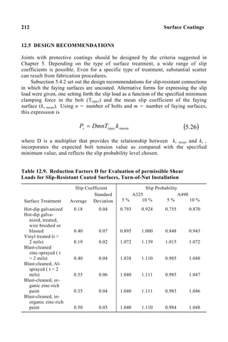 212 Surface Coatings
12.5 DESIGN RECOMMENDATIONS
Joints with protective coatings should be designed by the criteria suggested in
Chapter 5. Depending on the type of surface treatment, a wide range of slip
coefficients is possible. Even for a specific type of treatment, substantial scatter
can result from fabrication procedures.
Subsection 5.4.2 set out the design recommendations for slip-resistant connections
in which the faying surfaces are uncoated. Alternative forms for expressing the slip
load were given, one setting forth the slip load as a function of the specified minimum
clamping force in the bolt (Tispec) and the mean slip coefficient of the faying
surface (ks mean). Using n = number of bolts and m = number of faying surfaces,
this expression is
smean
ispec
s k
DmnT
P = ( )
26
.
5
where D is a multiplier that provides the relationship between ks mean and ks ,
incorporates the expected bolt tension value as compared with the specified
minimum value, and reflects the slip probability level chosen.
Table 12.9. Reduction Factors D for Evaluation of permissible Shear
Loads for Slip-Resistant Coated Surfaces, Turn-of-Nut Installation
Slip Coefficient Slip Probability
A325 A490
Surface Treatment Average
Standard
Deviation 5 % 10 % 5 % 10 %
Hot-dip galvanized
Hot-dip galva-
nized, treated,
wire brushed or
blasted
Vinyl treated (t >
2 mils)
Blast-cleaned
zinc-sprayed ( t
> 2 mils)
Blast-cleaned, Al-
sprayed ( t > 2
mils)
Blast-cleaned, or-
ganic zinc-rich
paint
Blast-cleaned, in-
organic zinc-rich
paint
0.18
0.40
0.19
0.40
0.55
0.35
0.50
0.04
0.07
0.02
0.04
0.06
0.04
0.05
0.793
0.895
1.072
1.038
1.040
1.040
1.040
0.924
1.000
1.139
1.110
1.111
1.111
1.110
0.755
0.848
1.015
0.985
0.985
0.983
0.984
0.870
0.943
1.072
1.048
1.047
1.046
1.048
 