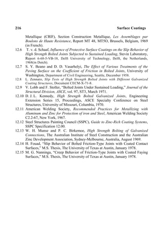 216 Surface Coatings
Metallique (CRlF), Section Construction Metallique, Les Assemblages par
Boulons de Haute Resistance, Report MT 48, MT5O, Brussels, Belgium, 1969
(in French).
12.6 T. v. d. Schaaf, Influence of Protective Surface Coatings on the Slip Behavior of
High Strength Bolted Joints Subjected to Sustained Loading, Stevin Laboratory,
Report 6-68-5-VB-18, Delft University of Technology, Delft, the Netherlands,
1968(in Dutch).
12.7 S. Y. Beano and D. D. Vasarhelyi, The Effect of Various Treatments of the
Paving Surface on the Coefficient of Friction in Bolted Joints, University of
Washington, Department of Civil Engineering, Seattle, December 1958.
12.8 L. Zennaro, Slip Tests of High Strength Bolted Joints with Different Galvanized
Coating Structures, Document CECM-X-71-8.
12.9 V. Lobb and F. Stoller, “Bolted Joints Under Sustained Loading,” Journal of the
Structural Division, ASCE, vol. 97, ST3, March 1971.
12.10 D. J. L. Kennedy, High Strength Bolted Galvanized Joints, Engineering
Extension Series 15, Proceedings, ASCE Specialty Conference on Steel
Structures, University of Missouri, Columbia, 1970.
12.11 American Welding Society, Recommended Practices for Metallizing with
Aluminum and Zinc for Protection of iron and Steel, American Welding Society
C2.2-67, New York, 1967.
12.12 Steel Structures Painting Council (SSPC), Guide to Zinc-Rich Coating Systems,
SSPC Specification 12.00.
12.13 W. H. Munse and P. C. Birkemoe, High Strength Bolting of Galvanized
Connections, The Australian Institute of Steel Construction and the Australian
Zinc Development Association, Sydney-Melbourne, Australia, August 1969.
12.14 H. Fouad, “Slip Behavior of Bolted Friction-Type Joints with Coated Contact
Surfaces,” M.S. Thesis, The University of Texas at Austin, January 1978.
12.15 M. G. Nanninga, “Creep Behavior of Friction-Type Joints with Coated Faying
Surfaces,” M.S. Thesis, The University of Texas at Austin, January 1978.
 