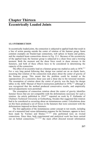 Chapter Thirteen
Eccentrically Loaded Joints
13.1 INTRODUCTION
In eccentrically loaded joints, the connection is subjected to applied loads that result in
a line of action passing outside the center of rotation of the fastener group. Some
common examples are bracket-type connections, web splices in beams and girders,
and the standard beam connections shown in Fig. 13.1. Because of the eccentricity
of the applied load, the fastener group is subjected to a shear force and a twisting
moment. Both the moment and the shear force result in shear stresses in the
fasteners, and both of these effects have to be considered in determining the
capacity of the connection.
The effect of an eccentric load on a fastener group was studied as early as 1870.13.1
For a very long period following that, design was carried out on an elastic basis,
assuming that rotation of the connection took place about the center of gravity of
the fastener group. This meant that the problem could be treated as the
superposition of a concentric shear case and a shear due to the torsional moment.
The assumption of rotation about the center of gravity was the basis for design
tables in the AISC Manual of Steel Construction published in 1970,13.2
although it
was recognized that the method produced conservative results, and empirically
derived adjustments were permitted.
The assumption of connection rotation about the center of gravity identifies
fastener forces that are not compatible with the deformations necessary for such a
rotation. An article published in 191413.3
reported on work by P. Gullander of
Chalmers Technical University at Gothenburg, Sweden that suggested that rotation
had to be considered as occurring about an instantaneous center. Calculations done
on this basis produced a set of forces in the fasteners that were consistent with the
deformations imposed on those fasteners.
The first application of the instantaneous center concept to test results, including
use of a measured load versus deformation response for the fasteners, appears to have
been made by Yarimci and Slutter,13.4, 13.5
who performed tests on riveted
connections. Since then, both experimental and analytical work has been carried
out on bolted connections,13.6–13.10
the main effort directed toward information
217
 
