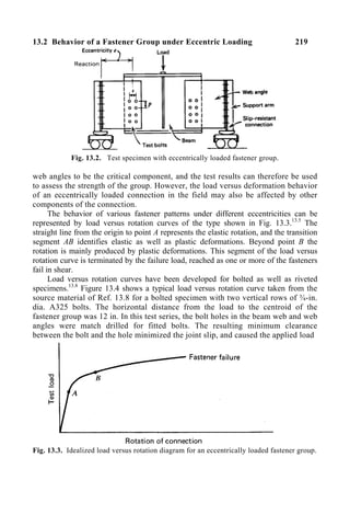 13.2 Behavior of a Fastener Group under Eccentric Loading 219
Fig. 13.2. Test specimen with eccentrically loaded fastener group.
web angles to be the critical component, and the test results can therefore be used
to assess the strength of the group. However, the load versus deformation behavior
of an eccentrically loaded connection in the field may also be affected by other
components of the connection.
The behavior of various fastener patterns under different eccentricities can be
represented by load versus rotation curves of the type shown in Fig. 13.3.13.5
The
straight line from the origin to point A represents the elastic rotation, and the transition
segment AB identifies elastic as well as plastic deformations. Beyond point B the
rotation is mainly produced by plastic deformations. This segment of the load versus
rotation curve is terminated by the failure load, reached as one or more of the fasteners
fail in shear.
Load versus rotation curves have been developed for bolted as well as riveted
specimens.13.8
Figure 13.4 shows a typical load versus rotation curve taken from the
source material of Ref. 13.8 for a bolted specimen with two vertical rows of ¾-in.
dia. A325 bolts. The horizontal distance from the load to the centroid of the
fastener group was 12 in. In this test series, the bolt holes in the beam web and web
angles were match drilled for fitted bolts. The resulting minimum clearance
between the bolt and the hole minimized the joint slip, and caused the applied load
Fig. 13.3. Idealized load versus rotation diagram for an eccentrically loaded fastener group.
 