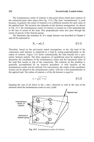 222 Eccentrically Loaded Joints
The instantaneous center of rotation is that point about which pure rotation of
the connected parts takes place (See Fig. 13.5.) The term “instantaneous” is used
because, in general, the center of rotation is at a different location for each value of
the applied load. The location also depends on the fastener arrangement. As shown
in Fig. 13.5, the instantaneous center of rotation is located on a line perpendicular
to the line of action of the load. This perpendicular must also pass through the
center of gravity of the fastener group.
The maximum slip resistance Rs of a single fastener was described in Chapter 5
and can be expressed as
i
s
S T
mk
R = ( )
1
.
13
Therefore, based on the previously stated assumptions, at the slip load of the
connection each fastener is subjected to a load Rs acting perpendicularly to the
radius of rotation. Figure 13.6 shows schematically the load transfer for a sym-
metric fastener pattern. The three equations of equilibrium must be employed to
determine the coordinates of the instantaneous center and the maximum value of
the load that results in slip of the connection. The solution of this problem is
generally accomplished by an iterative procedure. A trial location of the
instantaneous center can be selected. For convenience, the origin of the coordinate
system can be placed at the instantaneous center, with the x-axis perpendicular to
the applied load. The radius of rotation ri of the ith fastener is equal to
2
2
i
i
i y
x
r +
= ( )
2
.
13
Equating the sum of all forces in the x and y direction as well as the sum of the
moments about the instantaneous center to zero, yields
Fig. 13.5. Instantaneous center of rotation.
 