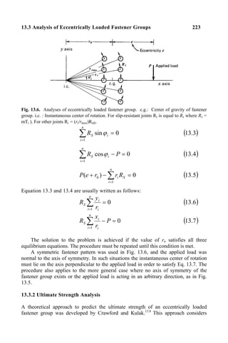 13.3 Analysis of Eccentrically Loaded Fastener Groups 223
Fig. 13.6. Analyses of eccentrically loaded fastener group. c.g.: Center of gravity of fastener
group. i.c. : Instantaneous center of rotation. For slip-resistant joints Ri is equal to Rs where Rs =
mTi ). For other joints Ri = (ri/rmax)Rult.
∑
=
=
n
i
i
S
R
1
0
sinϕ ( )
3
.
13
∑
=
=
−
n
i
i
S P
R
1
0
cosϕ ( )
4
.
13
∑
=
=
−
+
n
i
S
i R
r
r
e
P
1
0 0
)
( ( )
5
.
13
Equation 13.3 and 13.4 are usually written as follows:
∑
=
=
n
i i
i
S
r
y
R
1
0 ( )
6
.
13
∑
=
=
−
n
i i
i
S P
r
x
R
1
0 ( )
7
.
13
The solution to the problem is achieved if the value of ro satisfies all three
equilibrium equations. The procedure must be repeated until this condition is met.
A symmetric fastener pattern was used in Fig. 13.6, and the applied load was
normal to the axis of symmetry. In such situations the instantaneous center of rotation
must lie on the axis perpendicular to the applied load in order to satisfy Eq. 13.7. The
procedure also applies to the more general case where no axis of symmetry of the
fastener group exists or the applied load is acting in an arbitrary direction, as in Fig.
13.5.
13.3.2 Ultimate Strength Analysis
A theoretical approach to predict the ultimate strength of an eccentrically loaded
fastener group was developed by Crawford and Kulak.13.8
This approach considers
 