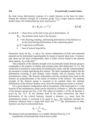 224 Eccentrically Loaded Joints
the load versus deformation response of a single fastener as the basis for deter-
mining the ultimate strength of a fastener group. For a single fastener loaded in
double shear, this relationship has been expressed as 5.22
λ
µ
)
1
( ∆
−
−
= e
R
R ult ( )
8
.
13
in which R = shear force on the bolt at any given deformation, ∆
ult
R = the ultimate shear load of the fastener
∆ = the shearing, bending, and bearing deformation of the fastener as
as the local bearing deformation of the connecting plates
λ
µ, = regression coefficients
e = base of natural logarithms
Numerical values for Rult,, λ, and µ for various combinations of bolts and connected
material can be determined experimentally by means of special shear tests. A tension-
type shear test has been recommended, since it yields a lower bound to the ultimate
shear capacity Rult of the bolt.4.4
The evaluation of the ultimate strength of an eccentrically loaded fastener group is
comparable to the analysis of similar slip-resistant joints (See Subsection 13.1.1). The
connection is assumed to rotate about an instantaneous center, and the connected plates
are assumed to remain rigid during this rotation. The latter assumption implies that the
deformation occurring at each fastener varies linearly with its distance from the
instantaneous center. The fastener deformation and the resulting shear load on the
fastener act perpendicularly to the radius of rotation of the fastener. The ultimate
strength of the fastener group is assumed to be reached when the ultimate
deformation of the fastener farthest away from the instantaneous center is reached.
For a given fastener configuration and an eccentricity of the load equal to e, a trial
location of the instantaneous center can be selected at a distance r0 from the centroid
of the fastener group (see Fig. 13.6). The radius of rotation ri of the ith fastener is
given by Eq. 13.2. At the ultimate load of the entire connection, the shear
deformation of the critical fastener, located a distance rmax away from the
instantaneous center, is assumed to be equal to ∆max , the maximum fastener de-
formation obtained from a single bolt shear test.4.4, 5.22
The deformation of other
fasteners can then be determined from
max
max
∆
=
∆
r
ri
i ( )
9
.
13
The fastener load corresponding to ∆i is readily obtained from Eq. 13.8.
Equilibrium of horizontal and vertical forces yields
 