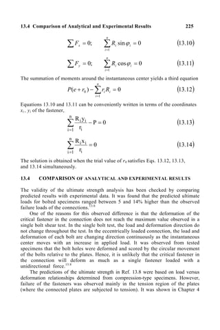 13.4 Comparison of Analytical and Experimental Results 225
;
0
=
∑ x
F ∑
=
=
n
i
i
i
R
1
0
sinϕ ( )
10
.
13
;
0
=
∑ y
F ∑
=
=
n
i
i
i
R
1
0
cosϕ ( )
11
.
13
The summation of moments around the instantaneous center yields a third equation
∑
=
=
−
+
n
i
i
i R
r
r
e
P
1
0 0
)
( ( )
12
.
13
Equations 13.10 and 13.11 can be conveniently written in terms of the coordinates
xi , yi of the fastener,
∑
=
=
−
n
1
i i
i
i
0
P
r
y
R
( )
13
.
13
∑
=
=
n
1
i i
i
i
0
r
x
R
( )
14
.
13
The solution is obtained when the trial value of r0 satisfies Eqs. 13.12, 13.13,
and 13.14 simultaneously.
13.4 COMPARISON OF ANALYTICAL AND EXPERIMENTAL RESULTS
The validity of the ultimate strength analysis has been checked by comparing
predicted results with experimental data. It was found that the predicted ultimate
loads for bolted specimens ranged between 5 and 14% higher than the observed
failure loads of the connections.13.8
One of the reasons for this observed difference is that the deformation of the
critical fastener in the connection does not reach the maximum value observed in a
single bolt shear test. In the single bolt test, the load and deformation direction do
not change throughout the test. In the eccentrically loaded connection, the load and
deformation of each bolt are changing direction continuously as the instantaneous
center moves with an increase in applied load. It was observed from tested
specimens that the bolt holes were deformed and scored by the circular movement
of the bolts relative to the plates. Hence, it is unlikely that the critical fastener in
the connection will deform as much as a single fastener loaded with a
unidirectional force.13.8
The predictions of the ultimate strength in Ref. 13.8 were based on load versus
deformation relationships determined from compression-type specimens. However,
failure of the fasteners was observed mainly in the tension region of the plates
(where the connected plates are subjected to tension). It was shown in Chapter 4
 