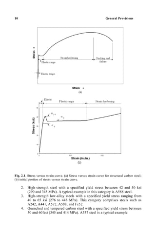 10 General Provisions
Fig. 2.1. Stress versus strain curve. (a) Stress versus strain curve for structural carbon steel;
(b) initial portion of stress versus strain curve.
2. High-strength steel with a specified yield stress between 42 and 50 ksi
(290 and 345 MPa). A typical example in this category is A588 steel.
3. High-strength low-alloy steels with a specified yield stress ranging from
40 to 65 ksi (276 to 448 MPa). This category comprises steels such as
A242, A441, A572, A588, and Fe52.
4. Quenched and tempered carbon steel with a specified yield stress between
50 and 60 ksi (345 and 414 MPa). A537 steel is a typical example.
 