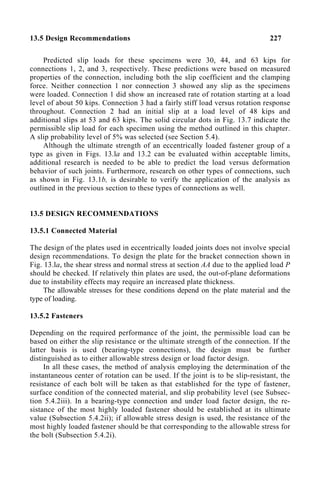 13.5 Design Recommendations 227
Predicted slip loads for these specimens were 30, 44, and 63 kips for
connections 1, 2, and 3, respectively. These predictions were based on measured
properties of the connection, including both the slip coefficient and the clamping
force. Neither connection 1 nor connection 3 showed any slip as the specimens
were loaded. Connection 1 did show an increased rate of rotation starting at a load
level of about 50 kips. Connection 3 had a fairly stiff load versus rotation response
throughout. Connection 2 had an initial slip at a load level of 48 kips and
additional slips at 53 and 63 kips. The solid circular dots in Fig. 13.7 indicate the
permissible slip load for each specimen using the method outlined in this chapter.
A slip probability level of 5% was selected (see Section 5.4).
Although the ultimate strength of an eccentrically loaded fastener group of a
type as given in Figs. 13.la and 13.2 can be evaluated within acceptable limits,
additional research is needed to be able to predict the load versus deformation
behavior of such joints. Furthermore, research on other types of connections, such
as shown in Fig. 13.1b, is desirable to verify the application of the analysis as
outlined in the previous section to these types of connections as well.
13.5 DESIGN RECOMMENDATIONS
13.5.1 Connected Material
The design of the plates used in eccentrically loaded joints does not involve special
design recommendations. To design the plate for the bracket connection shown in
Fig. 13.la, the shear stress and normal stress at section AA due to the applied load P
should be checked. If relatively thin plates are used, the out-of-plane deformations
due to instability effects may require an increased plate thickness.
The allowable stresses for these conditions depend on the plate material and the
type of loading.
13.5.2 Fasteners
Depending on the required performance of the joint, the permissible load can be
based on either the slip resistance or the ultimate strength of the connection. If the
latter basis is used (bearing-type connections), the design must be further
distinguished as to either allowable stress design or load factor design.
In all these cases, the method of analysis employing the determination of the
instantaneous center of rotation can be used. If the joint is to be slip-resistant, the
resistance of each bolt will be taken as that established for the type of fastener,
surface condition of the connected material, and slip probability level (see Subsec-
tion 5.4.2iii). In a bearing-type connection and under load factor design, the re-
sistance of the most highly loaded fastener should be established at its ultimate
value (Subsection 5.4.2ii); if allowable stress design is used, the resistance of the
most highly loaded fastener should be that corresponding to the allowable stress for
the bolt (Subsection 5.4.2i).
 